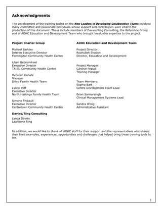 Acknowledgments

The development of the training toolkit on the New Leaders in Developing Collaborative Teams involved
many committed and passionate individuals whose support and contribution were vital to the
production of this document. These include members of Davies/Ring Consulting, the Reference Group
and of AOHC Education and Development Team who brought invaluable expertise to the project.


Project Charter Group                           AOHC Education and Development Team

Michael Barkley                                 Project Director:
Interim Executive Director                      Roohullah Shabon
Flemingdon Community Health Centre              Director, Education and Development

Liben Gebremikael
Executive Director                              Project Manager:
TAIBU Community Health Centre                   Carolyn Poplak
                                                Training Manager
Deborah Kanate
Manager
Dilico Family Health Team                       Team Members:
                                                Sophie Bart
Lynne Poff                                      Centre Development Team Lead
Executive Director
North Hastings Family Health Team               Brian Sankarsingh
                                                Clinical Management Systems Lead
Simone Thibault
Executive Director                              Sandra Wong
Centretown Community Health Centre              Administrative Assistant

Davies/Ring Consulting
Lynda Davies
Laurienne Ring


In addition, we would like to thank all AOHC staff for their support and the representatives who shared
their lived examples, experiences, opportunities and challenges that helped bring these training tools to
life.




                                                                                                        3
 