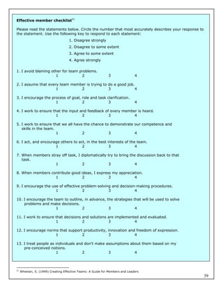 Effective member checklist51

Please read the statements below. Circle the number that most accurately describes your response to
the statement. Use the following key to respond to each statement:
                                    1. Disagree strongly
                                    2. Disagree to some extent
                                    3. Agree to some extent
                                    4. Agree strongly


1. I avoid blaming other for team problems.
                     1             2                         3                4

2. I assume that every team member is trying to do a good job.
                     1          2               3             4

3. I encourage the process of goal, role and task clarification.
                     1              2              3                          4

4. I work to ensure that the input and feedback of every member is heard.
                      1             2             3           4

5. I work to ensure that we all have the chance to demonstrate our competence and
   skills in the team.
                       1            2             3            4

6. I act, and encourage others to act, in the best interests of the team.
                     1              2               3              4

7. When members stray off task, I diplomatically try to bring the discussion back to that
   task.
                   1              2              3               4

8. When members contribute good ideas, I express my appreciation.
                  1             2              3            4

9. I encourage the use of effective problem-solving and decision-making procedures.
                     1              2             3             4

10. I encourage the team to outline, in advance, the strategies that will be used to solve
    problems and make decisions.
                     1             2              3              4

11. I work to ensure that decisions and solutions are implemented and evaluated.
                     1              2             3            4

12. I encourage norms that support productivity, innovation and freedom of expression.
                    1             2              3             4

13. I treat people as individuals and don’t make assumptions about them based on my
    pre-conceived notions.
                      1              2            3            4



51
     Wheelan, S. (1999) Creating Effective Teams: A Guide for Members and Leaders
                                                                                                      39
 