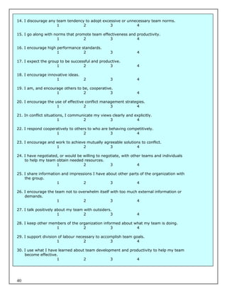 14. I discourage any team tendency to adopt excessive or unnecessary team norms.
                     1            2             3            4

15. I go along with norms that promote team effectiveness and productivity.
                     1             2            3             4

16. I encourage high performance standards.
                     1            2                3             4

17. I expect the group to be successful and productive.
                     1             2             3               4

18. I encourage innovative ideas.
                     1              2              3             4

19. I am, and encourage others to be, cooperative.
                    1             2              3               4

20. I encourage the use of effective conflict management strategies.
                     1              2             3            4

21. In conflict situations, I communicate my views clearly and explicitly.
                        1           2             3             4

22. I respond cooperatively to others to who are behaving competitively.
                    1              2              3           4

23. I encourage and work to achieve mutually agreeable solutions to conflict.
                    1             2             3             4

24. I have negotiated, or would be willing to negotiate, with other teams and individuals
    to help my team obtain needed resources.
                     1             2              3              4

25. I share information and impressions I have about other parts of the organization with
    the group.
                      1            2             3             4

26. I encourage the team not to overwhelm itself with too much external information or
    demands.
                     1            2              3            4

27. I talk positively about my team with outsiders.
                       1            2             3              4

28. I keep other members of the organization informed about what my team is doing.
                    1             2              3           4

29. I support division of labour necessary to accomplish team goals.
                      1              2            3             4

30. I use what I have learned about team development and productivity to help my team
    become effective.
                     1             2            3           4




40
 
