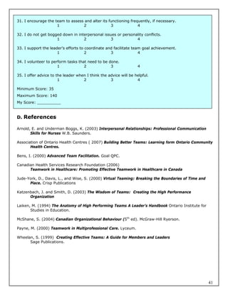 31. I encourage the team to assess and alter its functioning frequently, if necessary.
                     1            2               3              4

32. I do not get bogged down in interpersonal issues or personality conflicts.
                     1             2             3             4

33. I support the leader’s efforts to coordinate and facilitate team goal achievement.
                      1               2            3               4

34. I volunteer to perform tasks that need to be done.
                      1             2             3               4

35. I offer advice to the leader when I think the advice will be helpful.
                       1            2              3              4

Minimum Score: 35
Maximum Score: 140
My Score: __________



D. References

Arnold, E. and Underman Boggs, K. (2003) Interpersonal Relationships: Professional Communication
       Skills for Nurses W.B. Saunders.

Association of Ontario Health Centres ( 2007) Building Better Teams: Learning form Ontario Community
       Health Centres.

Bens, I. (2000) Advanced Team Facilitation. Goal QPC.

Canadian Health Services Research Foundation (2006)
      Teamwork in Healthcare: Promoting Effective Teamwork in Healthcare in Canada

Jude-York, D., Davis, L., and Wise, S. (2000) Virtual Teaming: Breaking the Boundaries of Time and
      Place. Crisp Publications

Katzenbach, J. and Smith, D. (2003) The Wisdom of Teams: Creating the High Performance
      Organization

Laiken, M. (1994) The Anatomy of High Performing Teams A Leader’s Handbook Ontario Institute for
       Studies in Education.

McShane, S. (2004) Canadian Organizational Behaviour (5th ed). McGraw-Hill Ryerson.

Payne, M. (2000) Teamwork in Multiprofessional Care. Lyceum.

Wheelan, S. (1999) Creating Effective Teams: A Guide for Members and Leaders
      Sage Publications.




                                                                                                     41
 