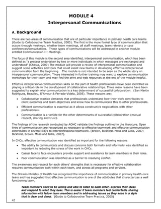 MODULE 4
                             Interpersonal Communications

A. Background

There are two areas of communication that are of particular importance in primary health care teams
(Guide to Collaborative Team Practice, 2005). The first is the more formal type of communication that
occurs through meetings, whether team meetings, all staff meetings, team retreats or case
conferences/consultations. These types of communications will be addressed in another module
entitled Communication II: Meetings.

The focus of this module is the second area identified, interpersonal communication, which has been
defined as “a process undertaken by two or more individuals in which messages are exchanged and
understood” (Chesla, 2000) The module will provide a review of interpersonal communication and
suggest some activities and tools that could assist new teams in developing effective interpersonal
communication from the beginning. The module is not intended to be seen as the whole story on
interpersonal communication. Those interested in further training may want to explore communication
workshops for their team and may find the print and web resources at the end of the module helpful.

Effective interpersonal communication skills on the part of health professionals have been identified as
playing a critical role in the development of collaborative relationships. Three main reasons have been
suggested to explain why communication is a key determinant of successful collaboration. (San Martin
Rodriguez, Beaulieu, D’Amour & Ferrada-Videla, 2005). These reasons are:
        Collaborative practice demands that professionals understand how their work contributes to
         client outcomes and team objectives and know how to communicate this to other professionals.
        Efficient communication is essential as it allows constructive negotiations with other
         professionals.
        Communication is a vehicle for the other determinants of successful collaboration (mutual
         respect, sharing and trust).

The findings of the research conducted by AOHC validate the findings outlined in the literature. Open
lines of communication are recognized as necessary to effective teamwork and effective communication
contributes in several ways to interprofessional teamwork. (Brown, Bickford, Moss and Gillis, 2007;
Bickford, Brown. Moss and Gillis, 2007).

In CHCs, effective communication was identified as important for the following reasons:
        The ability to communicate and discuss concerns both formally and informally was identified as
         important to reducing the stress of the work in CHCs.
        Casual face to face encounters provide support and assistance to team members in their roles.
        Poor communication was identified as a barrier to resolving conflict.

The awareness and respect for each others’ strengths that is necessary for effective collaboration
requires communication both within each team, and across all programs and services.

The Ontario Ministry of Health has recognized the importance of communication in primary health-care
team and has suggested that effective communication is one of the attributes that characterizes a well
functioning team,

         Team members need to be willing and able to listen to each other, express their ideas
         and respond to what they hear. This is easier if team members feel comfortable sharing
         information with fellow team members and in addressing issues as they arise in a style
         that is clear and direct. (Guide to Collaborative Team Practice, 2005)
42
 