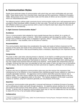 B. Communication Styles

People have particular styles of communication with which they are most comfortable and use most
often. These styles evolve from inherited traits, teachings and life experiences. (Robbins & Hunsaker,
2008). Being aware of your communication style and the styles of others can be a benefit in working
within an interprofessional team.

The following section outlines eight commonly found communication styles and a self assessment tool is
provided to help individuals reflect critically on their own style. The tool can be used for both individual
self reflection and/or as a group exercise within a team to help the team learn about the diversity of
styles within its membership.

I. Eight Common Communication Styles52

Avoidance
This is a communication style adopted by many people because they are afraid, for a variety of
reasons, to displease or anger a receiver. Often their avoidance sets the stage for conflict. Even
though many problems will go away or disappear if ignored, others – because they tend to engender
strong emotions – may escalate, even to the point of violence.

Accommodation
This communication style takes into consideration the wants and needs of others (receivers) at the
expense of the wants and needs of the communicator. There are times when accommodation is useful
and there are times when a less accommodating style is necessary, depending on the importance of the
issue.

Compromise
This style is often used when reducing tension is desired. It can lead to a middle ground and can be
useful when decisions need to be made quickly or do not have serious consequences. People who
compromise give away something of themselves to receivers. This can be useful when seeking peace
but may create future tensions that will need to be resolved. Some people who compromise wind up
unhappy, thinking that they have not attended to their own needs or have not been true to themselves.
For this reason, the act of compromising has been perceived as negative, although it is not always so.

Aggression
A person who has an aggressive communication style may give the receiver the impression that
maintaining his or her position is more important than maintaining good human relations or reaching a
mutually agreeable resolution. An aggressive communication style often puts the receiver into a
defence mode. This may move a dispute into an impasse or to an accommodating style on the one
hand or escalate to an aggressive style on the other. The highest escalation of this style is personal
violence or warfare. Long-term solutions generally are not products of this style.

Assertion
An assertive communication style generally is received well because it combines firmness of purpose
with a willingness to listen and work through situations. An assertive person clarifies his or her wants
and needs as well as those of the other person. Assertiveness is a neutral style that does not include
threats. A person with an assertive communication style may or may not collaborate but has the ability
to stand firm on his or her principles without aggression.

Collaborative

52
   Figures 1 is adapted from Kestner & Ray. (2002) The Conflict Resolution Training Program. Participant’s Workbook. Jossey
Bass. San Francisco. p 35-38
                                                                                                                              43
 