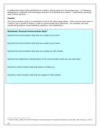 A collaborative style holds possibilities for problem solving because it encourages trust. It indicates a
willingness to cooperate and encourages receivers to be flexible and creative. Collaborators generally
seek common ground.

Flexible
This communication style is a combination of all of the styles listed above. There may be times when it
is best to use a variety of styles in order to communicate most effectively. For example, this may
include being passive, accommodating, assertive, and collaborative.


Worksheet: Personal Communication Style53

Describe the communication style that you usually use at work.



Describe the communication style that you usually use at home.



Describe the communication style that you usually use with friends.



Describe the predominant characteristics of the communication style you use most often.



Describe a communication style that tends to irritate you.



Describe a communication style that you respect in other people




53
     Kestner & Ray. (2002) The Conflict Resolution Training Program. Participant’s Workbook. Jossey Bass. San Francisco. p 35-38


44
 