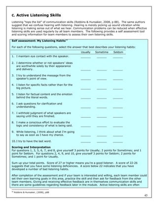 C. Active Listening Skills

Listening “tops the list” of communication skills (Robbins & Hunsaker, 2008, p 88). The same authors
suggest that we confuse hearing with listening. Hearing is merely picking up sound vibration while
listening is making sense out of what we hear. Communication problems can be reduced when effective
listening skills are used regularly by all team members. The following provides a self assessment tool
and scoring information for team members to assess their own listening skills.

Self assessment: My Listening Habits54

For each of the following questions, select the answer that best describes your listening habits:
                                                      Usually    Sometime      Seldom
1. I maintain eye contact with the speaker.          ______       ______       ______

2. I determine whether or not speakers’ ideas
   are worthwhile solely by their appearance
   and delivery.                                     ______       ______       ______

3. I try to understand the message from the
   speaker’s point of view.                           ______      ______       ______

4. I listen for specific facts rather than for the
   big picture.                                      ______       ______       ______

5. I listen for factual content and the emotion
   behind the literal words.                          ______      ______       ______

6. I ask questions for clarification and
   understanding.                                    ______       ______       ______

7. I withhold judgment of what speakers are
   saying until they are finished.                    ______      ______       ______

8. I make a conscious effort to evaluate the
   logic and consistency of what is being said.       ______      ______       ______

9. While listening, I think about what I’m going
   to say as soon as I have my chance.                ______      ______       ______

10. I try to have the last word.                     ______       ______       ______

Scoring and Interpretation
For questions 1, 3, 5, 6, 7, and 8, give yourself 3 points for Usually; 2 points for Sometimes; and 1
point for Seldom. For questions 2, 4, 9, and 10, give yourself 3 points for Seldom; 2 points for
Sometimes; and 1 point for Usually.

Sum up your total points. Score of 27 or higher means you’re a good listener. A score of 22-26
suggests that you have some listening deficiencies. A score below 22 indicates that you have
developed a number of bad listening habits.

After completion of the assessment and if your team is interested and willing, each team member could
set their own learning goals in this area, practice the skill and then ask for feedback from the other
team members. Giving and receiving effective feedback are in themselves communication skills and
there are some guidelines regarding feedback later in the module. Active listening skills are often

54
     Robbins & Hunsaker, (2008), p88
                                                                                                        45
 