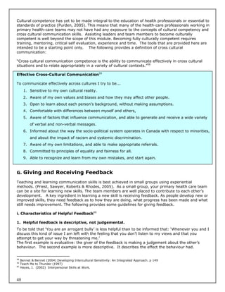 Cultural competence has yet to be made integral to the education of health professionals or essential to
standards of practice (Purden, 2005). This means that many of the health-care professionals working in
primary health-care teams may not have had any exposure to the concepts of cultural competency and
cross cultural communication skills. Assisting leaders and team members to become culturally
competent is well beyond the scope of this module. Becoming fully culturally competent requires
training, mentoring, critical self evaluation, experience and time. The tools that are provided here are
intended to be a starting point only. The following provides a definition of cross cultural
communication:

“Cross cultural communication competence is the ability to communicate effectively in cross cultural
situations and to relate appropriately in a variety of cultural contexts.”58

Effective Cross-Cultural Communication59

To communicate effectively across cultures I try to be...
       1. Sensitive to my own cultural reality.
       2. Aware of my own values and biases and how they may affect other people.
       3. Open to learn about each person’s background, without making assumptions.
       4. Comfortable with differences between myself and others,
       5. Aware of factors that influence communication, and able to generate and receive a wide variety
           of verbal and non-verbal messages.
       6. Informed about the way the socio-political system operates in Canada with respect to minorities,
           and about the impact of racism and systemic discrimination.
       7. Aware of my own limitations, and able to make appropriate referrals.
       8. Committed to principles of equality and fairness for all.
       9. Able to recognize and learn from my own mistakes, and start again.



G. Giving and Receiving Feedback

Teaching and learning communication skills is best achieved in small groups using experiential
methods. (Priest, Sawyer, Roberts & Rhodes, 2005). As a small group, your primary health care team
can be a site for learning new skills. The team members are well placed to contribute to each other’s
development. A key ingredient in learning a new skill is receiving feedback. As people develop new or
improved skills, they need feedback as to how they are doing, what progress has been made and what
still needs improvement. The following provides some guidelines for giving feedback.

i. Characteristics of Helpful Feedback60

1. Helpful feedback is descriptive, not judgemental.
To be told that ‘You are an arrogant bully’ is less helpful than to be informed that: ‘Whenever you and I
discuss this kind of issue I am left with the feeling that you don’t listen to my views and that you
attempt to get your way by threatening me.’
The first example is evaluative: the giver of the feedback is making a judgement about the other’s
behaviour. The second example is more descriptive. It describes the effect the behaviour had.


58
     Bennet & Bennet (2004) Developing Intercultural Sensitivity: An Integrated Approach. p 149
59
     Teach Me to Thunder (1997)
60
     Hayes, J. (2002) Interpersonal Skills at Work.



48
 