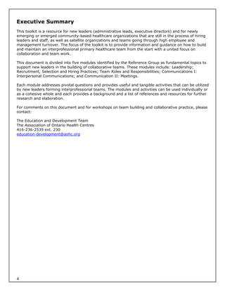 Executive Summary
This toolkit is a resource for new leaders (administrative leads, executive directors) and for newly
emerging or emerged community-based healthcare organizations that are still in the process of hiring
leaders and staff, as well as satellite organizations and teams going through high employee and
management turnover. The focus of the toolkit is to provide information and guidance on how to build
and maintain an interprofessional primary healthcare team from the start with a united focus on
collaboration and team work.

This document is divided into five modules identified by the Reference Group as fundamental topics to
support new leaders in the building of collaborative teams. These modules include: Leadership;
Recruitment, Selection and Hiring Practices; Team Roles and Responsibilities; Communications I:
Interpersonal Communications; and Communication II: Meetings.

Each module addresses pivotal questions and provides useful and tangible activities that can be utilized
by new leaders forming interprofessional teams. The modules and activities can be used individually or
as a cohesive whole and each provides a background and a list of references and resources for further
research and elaboration.

For comments on this document and for workshops on team building and collaborative practice, please
contact:

The Education and Development Team
The Association of Ontario Health Centres
416-236-2539 ext. 230
education-development@aohc.org




4
 