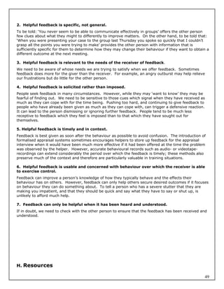 2. Helpful feedback is specific, not general.
To be told: ‘You never seem to be able to communicate effectively in groups’ offers the other person
few clues about what they might to differently to improve matters. On the other hand, to be told that:
‘When you were presenting your case to the group last Thursday you spoke so quickly that I couldn’t
grasp all the points you were trying to make’ provides the other person with information that is
sufficiently specific for them to determine how they may change their behaviour if they want to obtain a
different outcome at the next meeting.

3. Helpful feedback is relevant to the needs of the receiver of feedback.
We need to be aware of whose needs we are trying to satisfy when we offer feedback. Sometimes
feedback does more for the giver than the receiver. For example, an angry outburst may help relieve
our frustrations but do little for the other person.

4. Helpful feedback is solicited rather than imposed.
People seek feedback in many circumstances. However, while they may ‘want to know’ they may be
fearful of finding out. We need to be sensitive to those cues which signal when they have received as
much as they can cope with for the time being. Pushing too hard, and continuing to give feedback to
people who have already been given as much as they can cope with, can trigger a defensive reaction.
It can lead to the person dismissing or ignoring further feedback. People tend to be much less
receptive to feedback which they feel is imposed than to that which they have sought out for
themselves.

5. Helpful feedback is timely and in context.
Feedback is best given as soon after the behaviour as possible to avoid confusion. The introduction of
formalised appraisal systems sometimes encourages helpers to store up feedback for the appraisal
interview when it would have been much more effective if it had been offered at the time the problem
was observed by the helper. However, accurate behavioural records such as audio- or videotape-
recordings can extend considerably the period over which the feedback is timely; these methods also
preserve much of the context and therefore are particularly valuable in training situations.

6. Helpful feedback is usable and concerned with behaviour over which the receiver is able
to exercise control.
Feedback can improve a person’s knowledge of how they typically behave and the effects their
behaviour has on others. However, feedback can only help others secure desired outcomes if it focuses
on behaviour they can do something about. To tell a person who has a severe stutter that they are
making you impatient, and that they should be quick and say what they have to say or shut up, is
unlikely to afford much help.

7. Feedback can only be helpful when it has been heard and understood.
If in doubt, we need to check with the other person to ensure that the feedback has been received and
understood.




H. Resources

                                                                                                     49
 