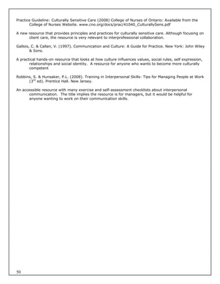 Practice Guideline: Culturally Sensitive Care (2008) College of Nurses of Ontario: Available from the
       College of Nurses Website. www.cno.org/docs/prac/41040_CulturallySens.pdf

A new resource that provides principles and practices for culturally sensitive care. Although focusing on
      client care, the resource is very relevant to interprofessional collaboration.

Gallois, C. & Callan, V. (1997). Communication and Culture: A Guide for Practice. New York: John Wiley
        & Sons.

A practical hands-on resource that looks at how culture influences values, social rules, self expression,
       relationships and social identity. A resource for anyone who wants to become more culturally
       competent

Robbins, S. & Hunsaker, P.L. (2008). Training in Interpersonal Skills: Tips for Managing People at Work
      (3rd ed). Prentice Hall. New Jersey.

An accessible resource with many exercise and self-assessment checklists about interpersonal
      communication. The title implies the resource is for managers, but it would be helpful for
      anyone wanting to work on their communication skills.




50
 