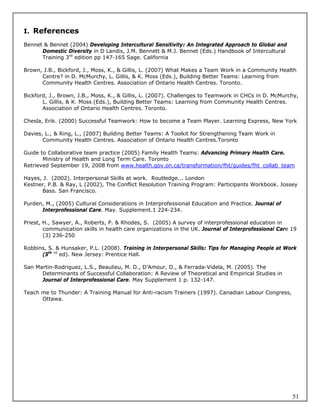 I. References

Bennet & Bennet (2004) Developing Intercultural Sensitivity: An Integrated Approach to Global and
      Domestic Diversity in D Landis, J.M. Bennett & M.J. Bennet (Eds.) Handbook of Intercultural
      Training 3rd edition pp 147-165 Sage. California

Brown, J.B., Bickford, J., Moss, K., & Gillis, L. (2007) What Makes a Team Work in a Community Health
      Centre? in D. McMurchy, L. Gillis, & K. Moss (Eds.), Building Better Teams: Learning from
      Community Health Centres. Association of Ontario Health Centres. Toronto.

Bickford, J., Brown, J.B., Moss, K., & Gillis, L. (2007). Challenges to Teamwork in CHCs in D. McMurchy,
       L. Gillis, & K. Moss (Eds.), Building Better Teams: Learning from Community Health Centres.
       Association of Ontario Health Centres. Toronto.

Chesla, Erik. (2000) Successful Teamwork: How to become a Team Player. Learning Express, New York

Davies, L., & Ring, L., (2007) Building Better Teams: A Toolkit for Strengthening Team Work in
       Community Health Centres. Association of Ontario Health Centres.Toronto

Guide to Collaborative team practice (2005) Family Health Teams: Advancing Primary Health Care.
       Ministry of Health and Long Term Care. Toronto
Retrieved September 19, 2008 from www.health.gov.on.ca/transformation/fht/guides/fht_collab_team

Hayes, J. (2002). Interpersonal Skills at work. Routledge... London
Kestner, P.B. & Ray, L (2002), The Conflict Resolution Training Program: Participants Workbook. Jossey
      Bass. San Francisco.

Purden, M., (2005) Cultural Considerations in Interprofessional Education and Practice. Journal of
      Interprofessional Care. May. Supplement.1 224-234.

Priest, H., Sawyer, A., Roberts, P. & Rhodes, S. (2005) A survey of interprofessional education in
        communication skills in health care organizations in the UK. Journal of Interprofessional Care 19
        (3) 236-250

Robbins, S. & Hunsaker, P.L. (2008). Training in Interpersonal Skills: Tips for Managing People at Work
      (5th rd ed). New Jersey: Prentice Hall.

San Martin-Rodriguez, L.S., Beaulieu, M. D., D’Amour, D., & Ferrada-Videla, M. (2005). The
      Determinants of Successful Collaboration: A Review of Theoretical and Empirical Studies in
      Journal of Interprofessional Care. May Supplement 1 p. 132-147.

Teach me to Thunder: A Training Manual for Anti-racism Trainers (1997). Canadian Labour Congress,
      Ottawa.




                                                                                                       51
 