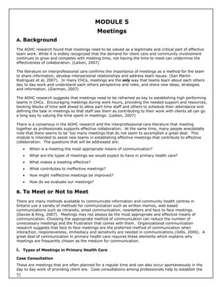 MODULE 5
                                             Meetings
A. Background

The AOHC research found that meetings need to be valued as a legitimate and critical part of effective
team work. While it is widely recognized that the demand for client care and community involvement
continues to grow and competes with meeting time, not having the time to meet can undermine the
effectiveness of collaboration. (Laiken, 2007)

The literature on interprofessional care confirms the importance of meetings as a method for the team
to share information, develop interpersonal relationships and address team issues. (San Martin
Rodriguez et al, 2007). In many CHCs, meetings are the only way that teams learn about each others
day to day work and understand each others perspective and roles, and share new ideas, strategies
and information. (Gierman, 2007)

The AOHC research suggests that meetings need to be reframed as key to establishing high performing
teams in CHCs. Encouraging meetings during work hours, providing the needed support and resources,
booking blocks of time well ahead to allow part time staff and others to schedule their attendance and
defining the task in meetings so that staff see them as contributing to their work with clients all can go
a long way to valuing the time spent in meetings. (Laiken, 2007)

There is a consensus in the AOHC research and the interprofessional care literature that meeting
together as professionals supports effective collaboration. At the same time, many people anecdotally
note that there seems to be ‘too many meetings that do not seem to accomplish a great deal. This
module is intended to assist new teams in establishing effective meetings that contribute to effective
collaboration. The questions that will be addressed are:
        When is a meeting the most appropriate means of communication?
        What are the types of meetings we would expect to have in primary health care?
        What makes a meeting effective?
        What contributes to ineffective meetings?
        How might ineffective meetings be improved?
        How do we evaluate our meetings?

B. To Meet or Not to Meet

There are many methods available to communicate information and community health centres in
Ontario use a variety of methods for communication such as written memos, web based
communications such as intranets, email communication, newsletters and face to face meetings.
(Davies & Ring, 2007). Meetings may not always be the most appropriate and effective means of
communication. Choosing the appropriate method of communication can reduce the number of
unnecessary meetings and the frustration that comes with them. Organizational communication
research suggests that face to face meetings are the preferred method of communication when
interaction, responsiveness, immediacy and sensitivity are needed in communications (Gillis, 2006). A
great deal of communication in primary health care requires these elements which explains why
meetings are frequently chosen as the medium for communication.

i. Types of Meetings in Primary Health Care
Case Consultation
These are meetings that are often planned for a regular time and can also occur spontaneously in the
day to day work of providing client are. Case consultations among professionals help to establish the
52
 