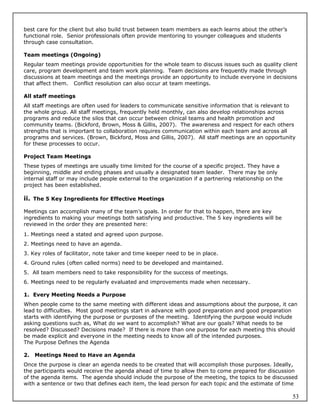 best care for the client but also build trust between team members as each learns about the other’s
functional role. Senior professionals often provide mentoring to younger colleagues and students
through case consultation.

Team meetings (Ongoing)
Regular team meetings provide opportunities for the whole team to discuss issues such as quality client
care, program development and team work planning. Team decisions are frequently made through
discussions at team meetings and the meetings provide an opportunity to include everyone in decisions
that affect them. Conflict resolution can also occur at team meetings.

All staff meetings
All staff meetings are often used for leaders to communicate sensitive information that is relevant to
the whole group. All staff meetings, frequently held monthly, can also develop relationships across
programs and reduce the silos that can occur between clinical teams and health promotion and
community teams. (Bickford, Brown, Moss & Gillis, 2007). The awareness and respect for each others
strengths that is important to collaboration requires communication within each team and across all
programs and services. (Brown, Bickford, Moss and Gillis, 2007). All staff meetings are an opportunity
for these processes to occur.

Project Team Meetings
These types of meetings are usually time limited for the course of a specific project. They have a
beginning, middle and ending phases and usually a designated team leader. There may be only
internal staff or may include people external to the organization if a partnering relationship on the
project has been established.

ii. The 5 Key Ingredients for Effective Meetings

Meetings can accomplish many of the team’s goals. In order for that to happen, there are key
ingredients to making your meetings both satisfying and productive. The 5 key ingredients will be
reviewed in the order they are presented here:
1. Meetings need a stated and agreed upon purpose.
2. Meetings need to have an agenda.
3. Key roles of facilitator, note taker and time keeper need to be in place.
4. Ground rules (often called norms) need to be developed and maintained.
5. All team members need to take responsibility for the success of meetings.
6. Meetings need to be regularly evaluated and improvements made when necessary.

1. Every Meeting Needs a Purpose
When people come to the same meeting with different ideas and assumptions about the purpose, it can
lead to difficulties. Most good meetings start in advance with good preparation and good preparation
starts with identifying the purpose or purposes of the meeting. Identifying the purpose would include
asking questions such as, What do we want to accomplish? What are our goals? What needs to be
resolved? Discussed? Decisions made? If there is more than one purpose for each meeting this should
be made explicit and everyone in the meeting needs to know all of the intended purposes.
The Purpose Defines the Agenda

2.   Meetings Need to Have an Agenda
Once the purpose is clear an agenda needs to be created that will accomplish those purposes. Ideally,
the participants would receive the agenda ahead of time to allow then to come prepared for discussion
of the agenda items. The agenda should include the purpose of the meeting, the topics to be discussed
with a sentence or two that defines each item, the lead person for each topic and the estimate of time

                                                                                                        53
 