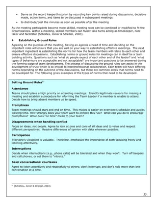     Serve as the record keeper/historian by recording key points raised during discussions, decisions
            made, action items, and items to be discussed in subsequent meetings
           to distribute/post the minutes as soon as possible after the meeting

As the meeting participants become more skilled, meeting roles can be combined or modified to fit the
circumstances. Within a meeting, skilled members can fluidly take turns acting as timekeeper, note
taker and facilitator (Scholtes, Joiner & Streibel, 2003).

4.         Establishing Ground Rules
Agreeing on the purpose of the meeting, having an agenda a head of time and deciding on the
important roles will ensure that you are well on your way to establishing effective meetings. The next
important ingredient is establishing the norms for how the team members will relate to each other and
ensure effective discussions. Establishing norms or ground rules for meetings can in itself be a team
building activity. Questions such as ‘what do people expect of each other and of the leader? and ‘what
types of behaviours are acceptable and not acceptable?’ are important questions to be answered during
the forming stage of team development. The process of discussing the ground rules can assist in the
development of trust which is so critical to interprofessional collaboration. Each team will have differing
norms depending on the outcome of the discussions, but there are common areas that norms need to
be developed for. The following gives examples of the types of norms that need to be developed.


Setting Ground Rules62

Attendance
Teams should place a high priority on attending meetings. Identify legitimate reasons for missing a
meeting and establish a procedure for informing the Team Leader if a member is unable to attend.
Decide how to bring absent members up to speed.

Promptness
Team meetings should start and end on time. This makes is easier on everyone’s schedule and avoids
wasting time. How strongly does your team want to enforce this rule? What can you do to encourage
promptness? What does “on time” mean to your team?

Disagreements when handling conflict
Focus on ideas, not people. Agree to look at pros and cons of all ideas and to value and respect
different perspectives. Resolve differences of opinion with data wherever possible.

Participation
Everyone’s viewpoint is valuable. Therefore, emphasize the importance of both speaking freely and
listening attentively.

Interruptions
Decide when interruptions (e.g., phone calls) will be tolerated and when they won’t. Turn off beepers
and cell phones, or set them to “vibrate.”

Basic conversational courtesies
Agree to listen attentively and respectfully to others; don’t interrupt; and don’t hold more than one
conversation at a time.




62
     (Scholtes,, Joiner & Streibel, 2003).



                                                                                                          55
 