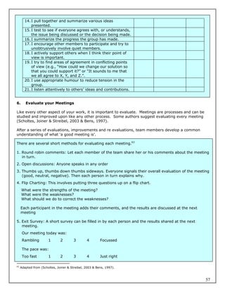 14. I pull together and summarize various ideas
           presented.
       15. I test to see if everyone agrees with, or understands,
           the issue being discussed or the decision being made.
       16. I summarize the progress the group has made.
       17. I encourage other members to participate and try to
           unobtrusively involve quiet members.
       18. I actively support others when I think their point of
           view is important.
       19. I try to find areas of agreement in conflicting points
           of view (e.g., “How could we change our solution so
           that you could support it?” or “It sounds to me that
           we all agree to X, Y, and Z.”.
       20. I use appropriate humour to reduce tension in the
           group.
       21. I listen attentively to others’ ideas and contributions.


6.      Evaluate your Meetings

Like every other aspect of your work, it is important to evaluate. Meetings are processes and can be
studied and improved upon like any other process. Some authors suggest evaluating every meeting
(Scholtes, Joiner & Streibel, 2003 & Bens, 1997).

After a series of evaluations, improvements and re evaluations, team members develop a common
understanding of what ‘a good meeting is’.

There are several short methods for evaluating each meeting.63

1. Round robin comments: Let each member of the team share her or his comments about the meeting
   in turn.
2. Open discussions: Anyone speaks in any order
3. Thumbs up, thumbs down thumbs sideways. Everyone signals their overall evaluation of the meeting
   (good, neutral, negative). Then each person in turn explains why.
4. Flip Charting: This involves putting three questions up on a flip chart.
     What were the strengths of the meeting?
     What were the weaknesses?
     What should we do to correct the weaknesses?

     Each participant in the meeting adds their comments, and the results are discussed at the next
     meeting

5. Exit Survey: A short survey can be filled in by each person and the results shared at the next
   meeting.
      Our meeting today was:
      Rambling         1       2        3       4        Focussed

      The pace was:
      Too fast         1       2        3       4        Just right

63
     Adapted from (Scholtes, Joiner & Streibel, 2003 & Bens, 1997).



                                                                                                       57
 