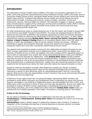 Introduction
The Association of Ontario Health Centres (AOHC) is the policy and advocacy organization for non-
profit, community-governed, interprofessional primary healthcare services. AOHC is the public voice of
Community Health Centres (CHCs), Aboriginal Health Access Centres (AHACs) and Community Family
Health Teams (CFHTs). It believes that effective primary health care should address the social
determinants of health, including social inclusion, access to shelter, education, income and
employment, security, food and stable eco-systems. The Association engages in research, develops
policy and advocates in support of this community-centred primary healthcare model. AOHC’s member
centres are located throughout Ontario and AOHC works directly with communities that want
community-centred primary health care.

An initial comprehensive study on interprofessional care in the CHC sector was funded in August 2004
by the Primary Care Health Transition Fund (PCHTF). The study was developed based on the CHC
experience and used both quantitative and qualitative approaches to collect and analyze information
that would contribute to improving the effectiveness of primary health care teams. In 2007, AOHC
published the research document Building Better Teams: Learning from Ontario’s Community Health
Centres: A Report of Research Findings based on its innovative research done in the CHC sector. In
addition, a toolkit was developed in order to put the research findings into practice. Effective
workshops to support and strengthen teamwork among CHCs based on the research findings and
subsequent toolkit have since been successfully implemented across the sector.

The research and workshops provided on teamwork and collaboration prompted discussion by new
AOHC member organizations wishing to form collaborative teams. Some of the new leaders and
steering committees of over 21 CHCs, 28 satellites, and many emerging CFHTs requested support on
how to start an organization from scratch with strong interprofessional teams made up of members
willing to commit and advocate for collaboration. While Building Better Teams provides excellent
resources and tools on how to work with already established teams; emerging organizations were
looking for support on how to lay the groundwork to develop an interprofessional primary healthcare
team practicing within a collaborative framework. Leaders were also requesting guidance on how to
implement this framework even before the team (and often before the executive director) is hired.

Questions raised by new leaders included: What leadership concepts are relevant to leading
collaborative or interprofessional teams? What are the essential knowledge skills and attributes
required for a person to work effectively within an interprofessional team? How do I recruit team
players? What are the roles and responsibilities of team members? How do we communicate efficiently
and effectively from the beginning?

A Reference Group made of both new and seasoned leaders representing AOHC members was
developed to guide AOHC’s Education and Development Team in addressing the issues and concerns
faced by new leaders in the building of collaborative teams. We acknowledge that CHCs, CFHTs, and
AHACs have similar functioning in terms of team work and team development. And so, this toolkit was
developed to support all AOHC member organizations in developing strong teams from the start.
Davies/Ring Consulting, part of the collaborative effort behind the Building Better Teams toolkit, co-
authored the five modules presented in this toolkit. This toolkit is a starting point for new leaders.

A Note on the Terminology:

We are seeing a transition in the literature on collaborative care from the use of the term
interdisciplinary to interprofessional. Building Better Teams acknowledged the distinct use of the two
terms in 2007,1
Interdisciplinary implies a deeper degree of collaboration between team members. It implies an
integration of the knowledge and expertise of several disciplines to develop solutions to complex

1
 Davies Lynda, Ring Laurienne. Building Better Teams: A Toolkit for Strengthening Teamwork in
Community Health Centres: Resources, Tips, and Activities you can Use to Enhance Collaboration, June
2007. Toronto: Association of Ontario Health Centres. Pg. 2

                                                                                                         5
 