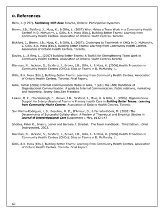 D. References

Bens, I. (1997). Facilitating With Ease Toronto, Ontario: Participative Dynamics

Brown, J.B., Bickford, J., Moss, K., & Gillis, L. (2007) What Makes a Team Work in a Community Health
      Centre? in D. McMurchy, L. Gillis, & K. Moss (Eds.), Building Better Teams: Learning from
      Community Health Centres. Association of Ontario Health Centres. Toronto.

Bickford, J., Brown, J.B., Moss, K., & Gillis, L. (2007). Challenges to Teamwork in CHCs in D. McMurchy,
       L. Gillis, & K. Moss (Eds.), Building Better Teams: Learning from Community Health Centres.
       Association of Ontario Health Centres. Toronto.

Davies, L., & Ring, L., (2007) Building Better Teams: A Toolkit for Strengthening Team Work in
       Community Health Centres. Association of Ontario Health Centres.Toronto

Gierman, N., Jackson, S., Bickford, J., Brown, J.B., Gillis, L. & Moss, K. (2006).Health Promotion in
      Community Health Centres (CHCs): Silos or Teams in D. McMurchy, L.

Gillis, & K. Moss (Eds.), Building Better Teams: Learning from Community Health Centres. Association
         of Ontario Health Centres. Toronto. Final Report.

Gillis, Tamar (2006) Internal Communication Media in Gillis, T (ed.) The IABC Handbook of
         Organizational Communication: A guide to Internal Communication, Public relations, marketing
         and leadership. Jossey-Bass.San Fransisco

Laiken, M. E., Chatalalsingh, C., Brown, J.B., Bickford, J., Moss, K. & Gillis, L. (2006). Organizational
       Support for Interprofessional Teams in Primary Health Care in Building Better Teams: Learning
       from Community Health Centres. Association of Ontario Health Centres. Toronto.

San Martin-Rodriguez, L.S., Beaulieu, M. D., D’Amour, D., & Ferrada-Videla, M. (2005) The
      Determinants of Successful Collaboration: A Review of Theoretical and Empirical Studies in
      Journal of Interprofessional Care Supplement 1 May, p132-147

Sholtes, Peter R., Brian L. Joiner and Barbara J. Streibel. The Team Handbook. Third Edition. Oriel
       Incorporated, 2003.

Gierman, N., Jackson, S., Bickford, J., Brown, J.B., Gillis, L. & Moss, K. (2006).Health Promotion in
      Community Health Centres (CHCs): Silos or Teams in D. McMurchy, L.

Gillis, & K. Moss (Eds.), Building Better Teams: Learning from Community Health Centres. Association
         of Ontario Health Centres. Toronto. Final Report.




60
 