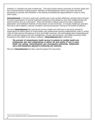 problems in a flexible and open-minded way. This type of team shares ownership of common goals and
has a shared decision-making process. Members of interdisciplinary teams must open territorial
boundaries to provide more flexibility in the sharing of professional responsibilities in order to meet
client needs.

Interprofessional is the term used more recently and is seen as best reflecting a practice that promotes
the active participation of several healthcare disciplines and professions who work collaboratively with
patient-centred care as a focal point. When all members coalesce around the client, professional
paternalism and traditional methods of intervention can be minimized. It includes healthcare providers
learning to work together, sharing in problem solving and decision making to the benefit of patients.

The term interprofessional has entered the primary health care field and is now being utilized by
organizations to define teams of mixed health-care professionals working collaboratively under a unified
vision to help improve the delivery of care and health outcomes. We acknowledge that interprofessional
refers to all team players from the management, clinical, administrative, and health promotion fields.
According to the Health Force Ontario website,2 interprofessional care is defined as:

          The provision of comprehensive health services to patients by multiple health-care
          professionals who work collaboratively to deliver the best quality of care in every
          health care setting. Interprofessional care encompasses partnership, collaboration
          and a multi-disciplinary approach to enhancing care outcomes.

The term interprofessional has been used throughout this document.




2
    http://www.healthforceontario.ca/WhatIsHFO/AboutInterprofessionalCare.aspx
6
 