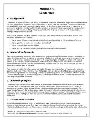 MODULE 1
                                                      Leadership

A. Background

Leadership in organizations is “the ability to influence, motivate, and enable others to contribute toward
the effectiveness and success of the organizations of which they are members.”3 In community-based
primary health care, staff members may be leaders in developing programs that are responsive to
community and client needs, lead the implementation of changes that are expected to improve client
access or health outcomes. They may provide leadership in group processes such as developing
stronger interprofessional teams.

This module provides you with ideas for developing your leadership and those in your teams. The
questions addressed here include:
          What leadership concepts are relevant to leading collaborative or interprofessional teams?
          What qualities or styles are important for leaders?
          What skills do team leaders need?
          What are the particular challenges in leading interprofessional teams?

B. Leadership Concepts

Over the last decade, there has been a deepening understanding of leadership concepts applicable to
leadership in general and to leading in team and collaborative settings. Leadership is now viewed as
actions that integrate personal style factors such as our strengths and self awareness with factors
related to the situation or environment we find ourselves in. Whether you have formal or informal
leadership responsibilities, you will find leadership concepts that can help you to consider the kind of
leader you are—or want to become.

Past models of leadership often reinforced leadership as a stereotypical set of charismatic, assertive
qualities that were innate. We know now that people from a wide variety of backgrounds, disciplines,
organizational positions and possessing a variety of personal qualities can learn to be effective leaders.
Learning has emerged as an important quality that effective leaders share. Leaders are able to learn
their way through new situations.

C. Leadership Styles

Leadership style has popularly been viewed as a combination of personal qualities such as charisma
combined with a management style such as those classified according to the degree of control or
autonomy a manager might display along a continuum of authoritarian, democratic or laissez-faire
leadership behaviour.4 Early ideas about leadership examined the transaction between the leader and
followers. Three newer approaches to leadership styles incorporate broader, more inclusive ideas about
leadership. Those highlighted here are known as transformational, constructivist and situational
leadership.

i. Transformational leadership

Transformational leadership refers to a leadership style that honours human relationships while
achieving organizational goals. This style contrasts with transactional leadership, where the human
relationship between leader and followers was an instrumental one, important in so far as a relationship

3
    McShane, S. (2004) Canadian Organizational Behaviour, p.400
4
    Shulman, L. (1993) Interactional Supervision. Washington: National Association of Social Workers Press
                                                                                                             7
 