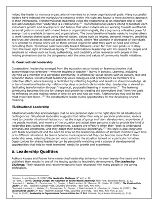 helped the leader to motivate organizational members to achieve organizational goals. Many successful
leaders have rejected the manipulative tendency within this style and favour a more authentic approach
in their interactions. Transformational leadership views the relationship as an important end in itself
and acknowledges that “leadership is a relationship.”5 Transformational leaders intend to facilitate each
individual’s growth and development and believe that when individuals are working towards worthwhile
personal goals in concert with shared team or organizational goals, the congruency unleashes powerful
energy that is available to teams and organizations. The transformational leader seeks to inspire others
to work towards shared goals using shared values. Values such as respect, personal integrity, credibility
and trust are viewed as essential qualities in this style, where “the ultimate in disrespect of individuals
is to attempt to impose one’s will on them without regard for what they want or need and without
consulting them. To behave paternalistically toward followers—even for their own good—is to deny
them the basic right of individual dignity.”6 Transformational leadership with it’s respect for people and
emphasis on values such as trust, authenticity, and credibility often resonates with people in the
helping professions due to the congruency with the aims and values of community health initiatives.

ii. Constructivist leadership

Constructivist leadership emerged from the education sector based on learning theories that
acknowledge that everyone - whether student or teacher - learns in context. Learning, including
learning as a member of a workplace community, is affected by social factors such as culture, race and
economic status. Constructivist leadership views colleagues and practitioners as members of a
collective effort, where learning is facilitated by reflecting together and results in shared knowledge. As
in transformational leadership, relationship plays a central role in leadership. Leadership is viewed as
facilitating transformation through “reciprocal, purposeful learning in community.”7 The learning
community becomes the site for change and growth by creating the connections that “form the basis
for reflecting on and making sense of who we are and how we work. Relationships may well be the
most important factor…”8 The constructivist leader builds opportunities for the developing shared
meaning.

iii. Situational Leadership

Situational leadership acknowledges that no one personal style is the right style for all situations or
contingencies. Situational leadership suggests that rather than rely on personal preference, leaders
need to consider situational factors such as the stage of group and team development, experience of
the people involved, and novelty of the situation and adjust their personal style to provide the kind of
leadership best suited to these contingencies. Leaders are effective when they “seek to understand
demands and constraints, and they adapt their behaviour accordingly.”9 This style is also congruent
with team development and the need to draw on the leadership abilities of all team members over time
or in different situations. As teams become more experienced they can become more fluid in their
leadership roles, selecting the person most suited to the situation to lead on a particular initiative.
Opportunities for shared leadership can be personally enriching and a source of developmental
opportunities that help to meet members’ needs for growth and experience.

D. Leadership Qualities

Authors Kouzes and Posner have researched leadership behaviour for over twenty-five years and have
published their results in one of the leading guides to leadership development, The Leadership
Challenge. Their research and recommendations have resonated with many people in the caring
professions.


5
  Kouzes, J. and Posner, B. (2007) The Leadership Challenge (4th ed.) p. 27.
6
  O’Toole, J. (1996) Leading Change: the Argument of Values-Based Leadership. New York: Ballantine Books. p. 12.
7
  Lambert, L.; Walker, D.; Zimmerman, D.; Cooper, J, Dale Lambert, M., Gardner, M., Szabo, M. (2002). The Constructivist
Leader (2nd ed.) Teacher’s College Press, Columbia University. New York, New York.
8
  Lambert, Lambert, L.; Walker, D.; Zimmerman, D.; Cooper, J, Dale Lambert, M., Gardner, M., Szabo, M. (2002). The
Constructivist Leader (2nd Ed.) Teacher’s College Press, Columbia University. New York, New York. p. xvii.
9
  Yukl, G. (2002) Leadership in Organizations Custom Edition for LT 516. Victoria: Royal Roads University (p. 216)
8
 