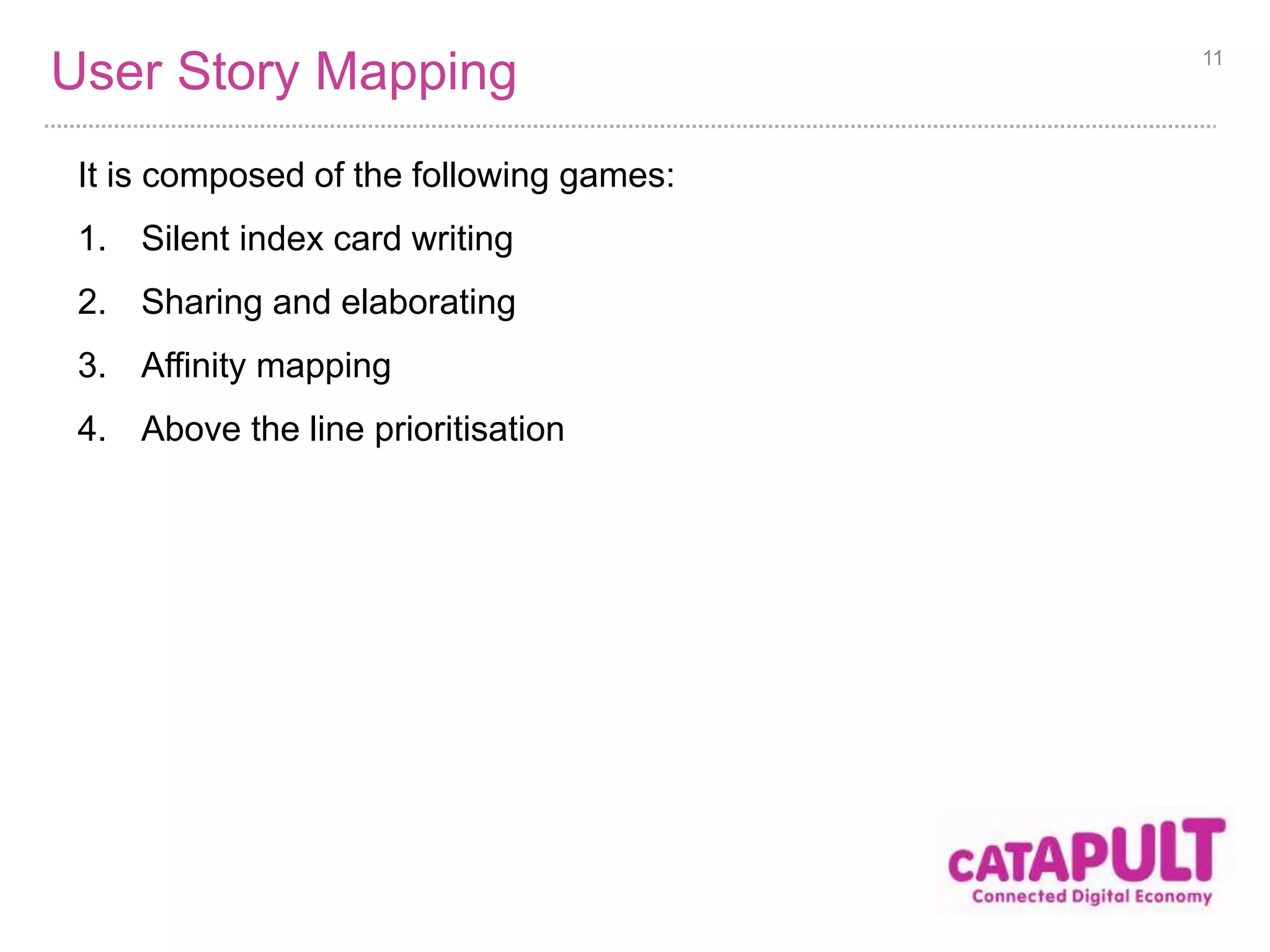 User Story Mapping 
It is composed of the following games: 
1. Silent index card writing 
2. Sharing and elaborating 
3. Affinity mapping 
4. Above the line prioritisation 
11 
 