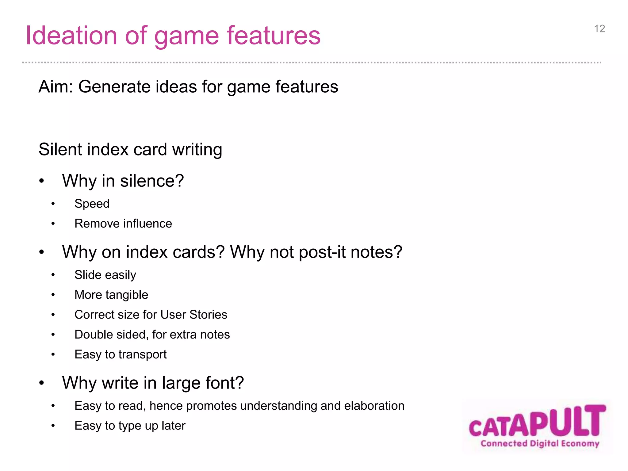 Ideation of game features 
Aim: Generate ideas for game features 
Silent index card writing 
• Why in silence? 
• Speed 
• Remove influence 
• Why on index cards? Why not post-it notes? 
• Slide easily 
• More tangible 
• Correct size for User Stories 
• Double sided, for extra notes 
• Easy to transport 
• Why write in large font? 
• Easy to read, hence promotes understanding and elaboration 
• Easy to type up later 
12 
 