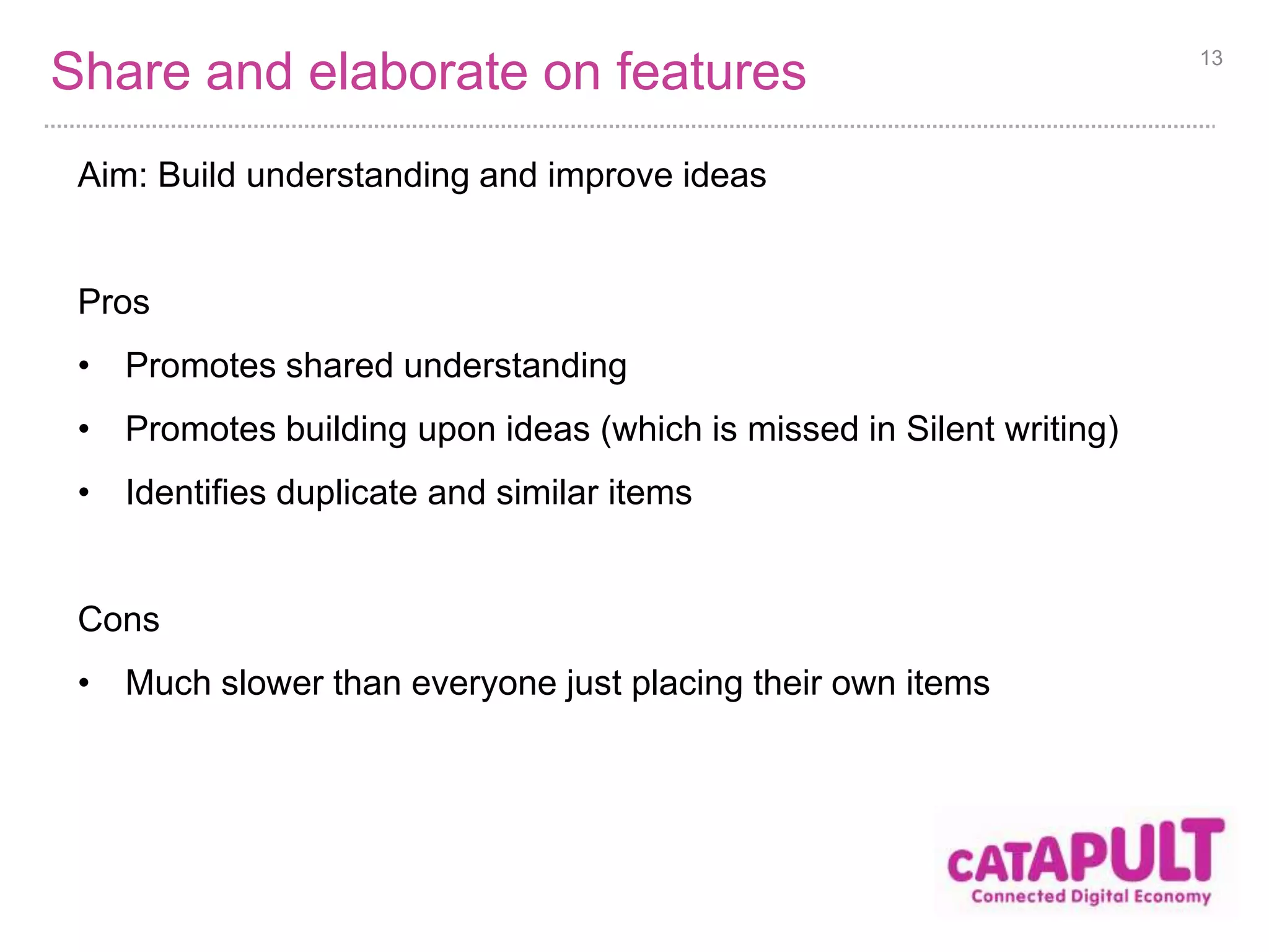 Share and elaborate on features 
Aim: Build understanding and improve ideas 
Pros 
• Promotes shared understanding 
• Promotes building upon ideas (which is missed in Silent writing) 
• Identifies duplicate and similar items 
Cons 
• Much slower than everyone just placing their own items 
13 
 