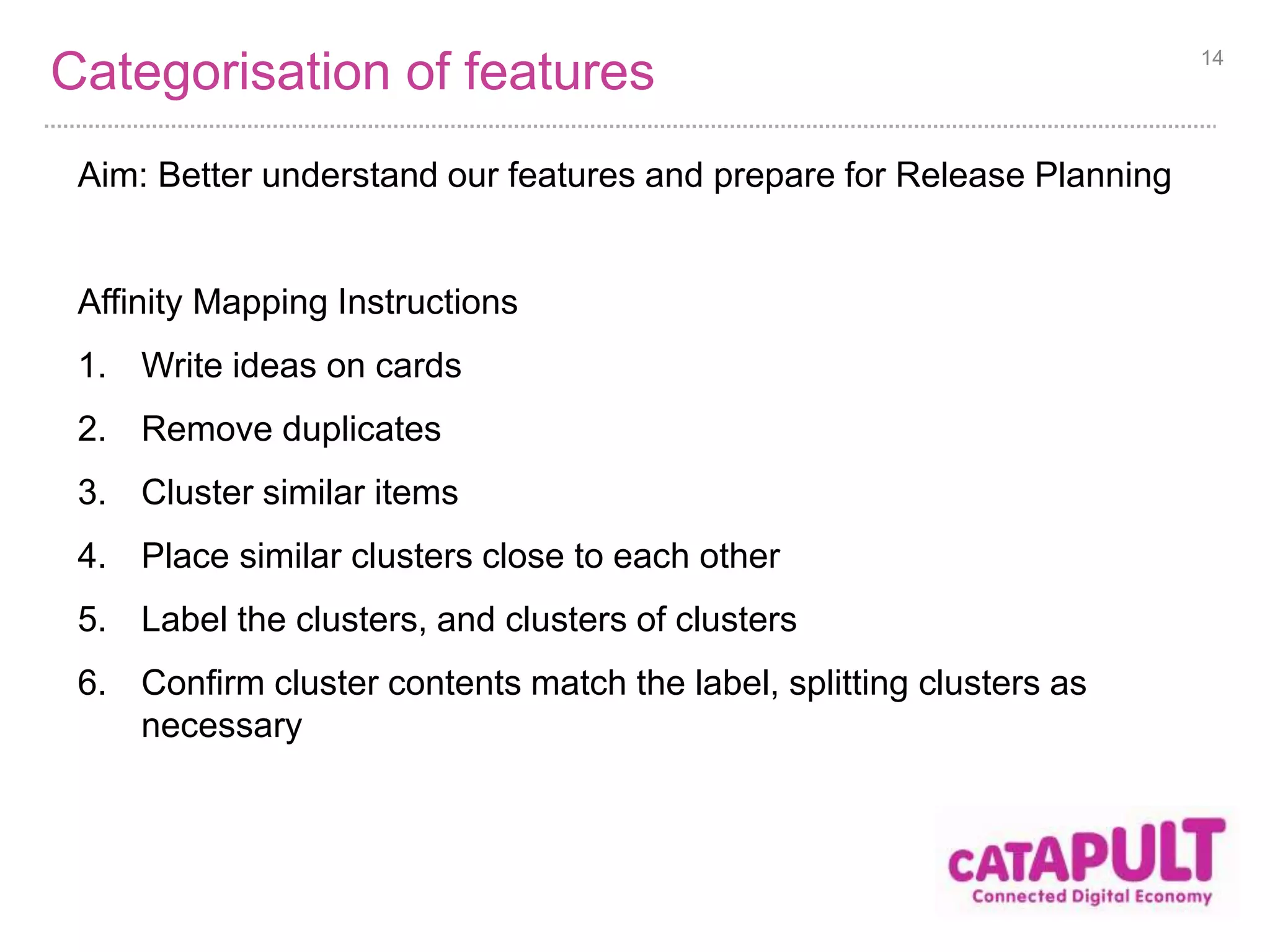 Categorisation of features 
Aim: Better understand our features and prepare for Release Planning 
Affinity Mapping Instructions 
1. Write ideas on cards 
2. Remove duplicates 
3. Cluster similar items 
4. Place similar clusters close to each other 
5. Label the clusters, and clusters of clusters 
6. Confirm cluster contents match the label, splitting clusters as 
necessary 
14 
 