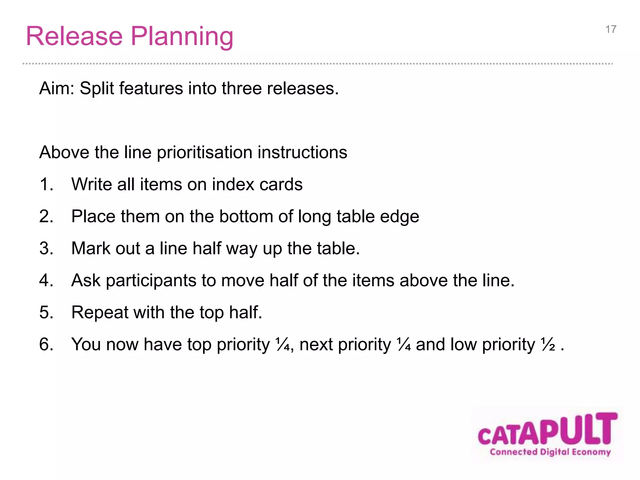 Release Planning 
Aim: Split features into three releases. 
Above the line prioritisation instructions 
1. Write all items on index cards 
2. Place them on the bottom of long table edge 
3. Mark out a line half way up the table. 
4. Ask participants to move half of the items above the line. 
5. Repeat with the top half. 
6. You now have top priority ¼, next priority ¼ and low priority ½ . 
17 
 