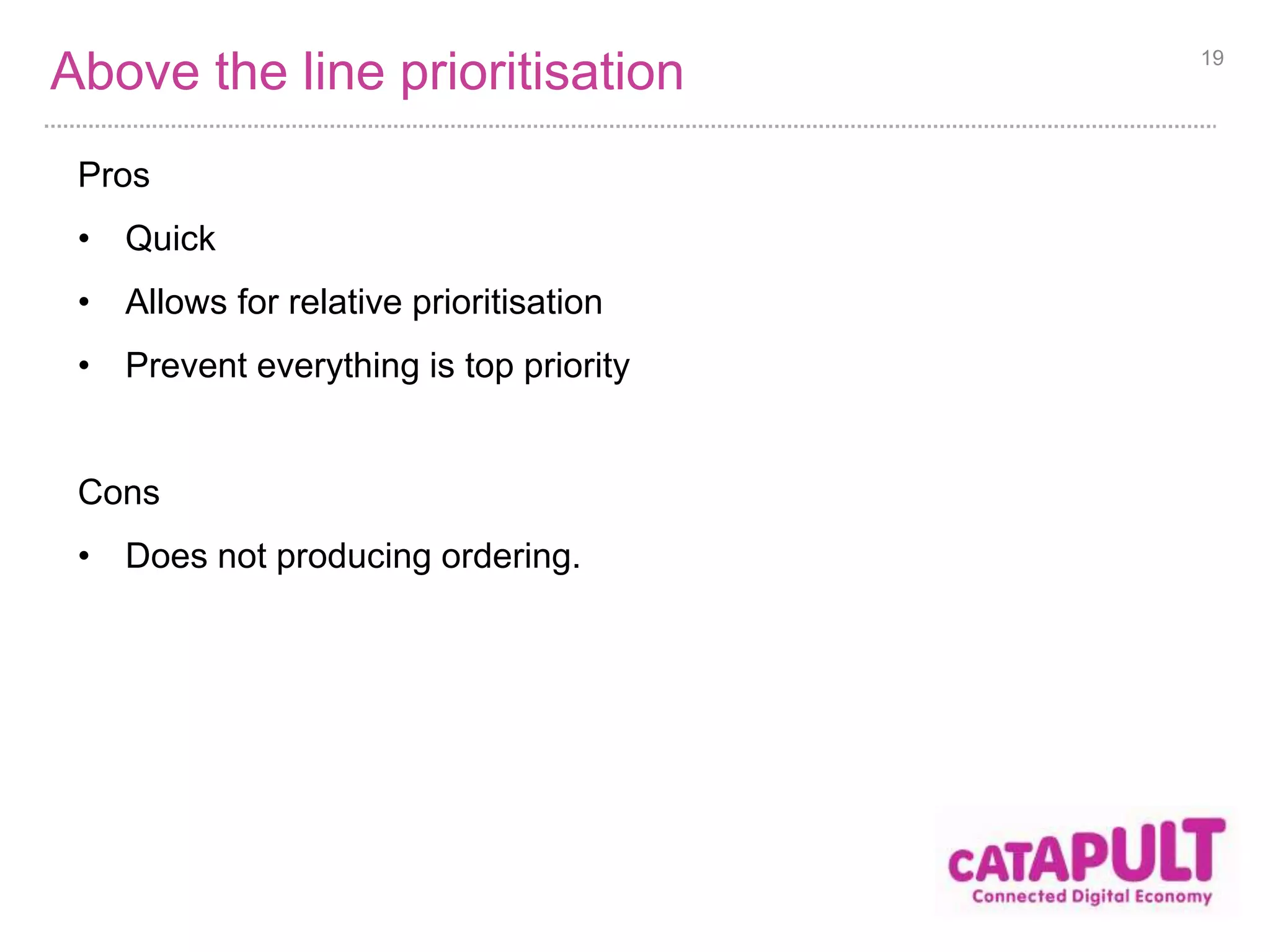 Above the line prioritisation 
Pros 
• Quick 
• Allows for relative prioritisation 
• Prevent everything is top priority 
Cons 
• Does not producing ordering. 
19 
 