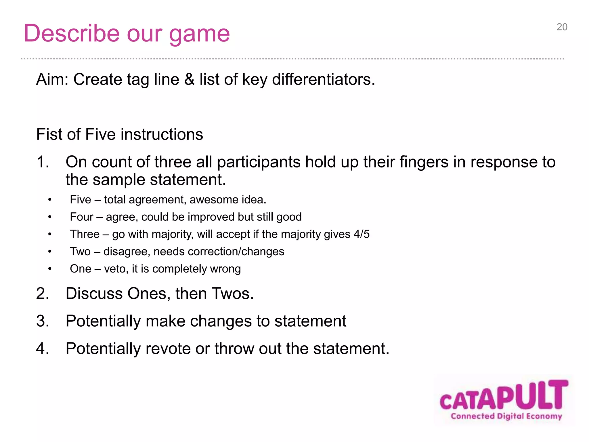 Describe our game 
Aim: Create tag line & list of key differentiators. 
Fist of Five instructions 
1. On count of three all participants hold up their fingers in response to 
the sample statement. 
• Five – total agreement, awesome idea. 
• Four – agree, could be improved but still good 
• Three – go with majority, will accept if the majority gives 4/5 
• Two – disagree, needs correction/changes 
• One – veto, it is completely wrong 
2. Discuss Ones, then Twos. 
3. Potentially make changes to statement 
4. Potentially revote or throw out the statement. 
20 
 