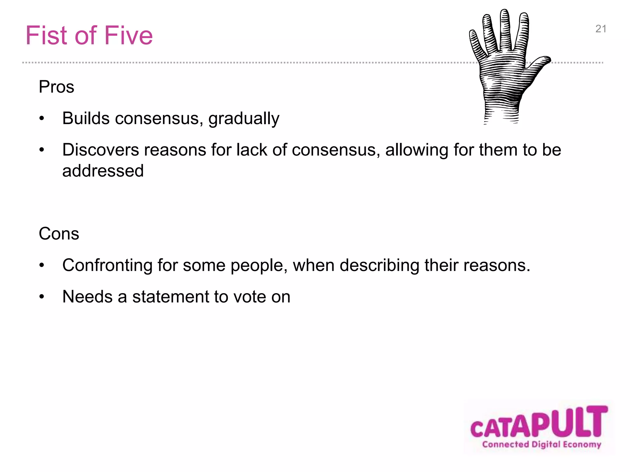 Fist of Five 
Pros 
• Builds consensus, gradually 
• Discovers reasons for lack of consensus, allowing for them to be 
addressed 
Cons 
• Confronting for some people, when describing their reasons. 
• Needs a statement to vote on 
21 
 