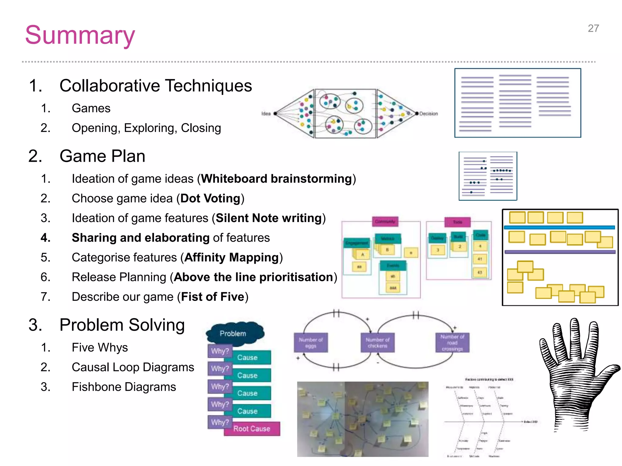 Summary 27 
1. Collaborative Techniques 
1. Games 
2. Opening, Exploring, Closing 
2. Game Plan 
1. Ideation of game ideas (Whiteboard brainstorming) 
2. Choose game idea (Dot Voting) 
3. Ideation of game features (Silent Note writing) 
4. Sharing and elaborating of features 
5. Categorise features (Affinity Mapping) 
6. Release Planning (Above the line prioritisation) 
7. Describe our game (Fist of Five) 
3. Problem Solving 
1. Five Whys 
2. Causal Loop Diagrams 
3. Fishbone Diagrams 
 