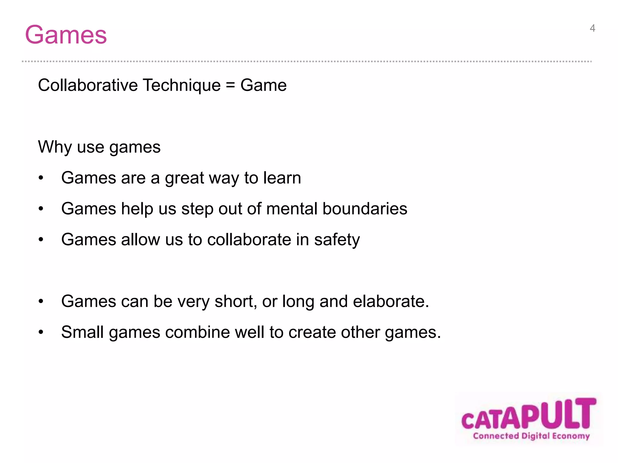Games 
Collaborative Technique = Game 
Why use games 
• Games are a great way to learn 
• Games help us step out of mental boundaries 
• Games allow us to collaborate in safety 
• Games can be very short, or long and elaborate. 
• Small games combine well to create other games. 
4 
 