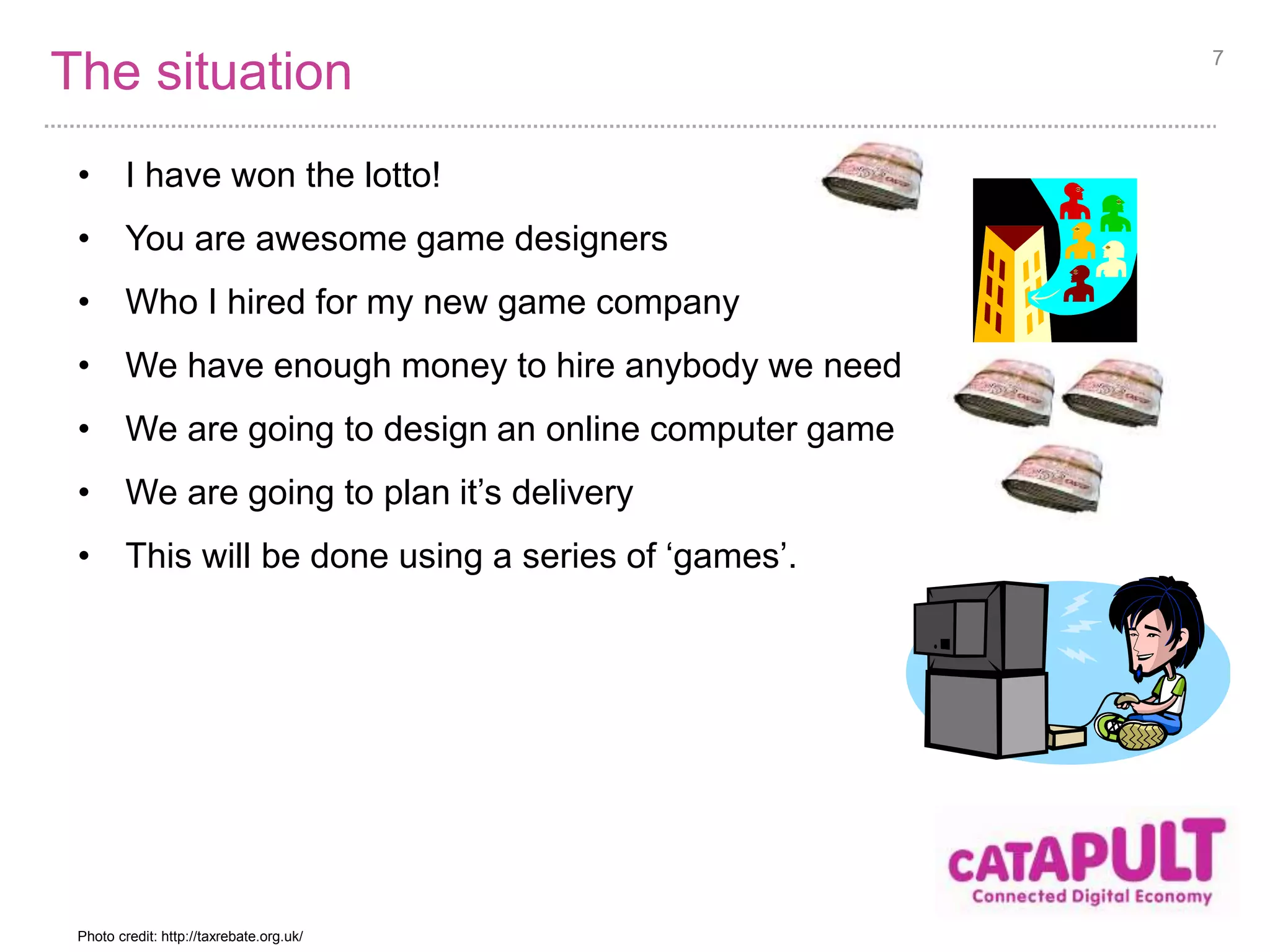 The situation 
• I have won the lotto! 
• You are awesome game designers 
• Who I hired for my new game company 
• We have enough money to hire anybody we need 
• We are going to design an online computer game 
• We are going to plan it’s delivery 
• This will be done using a series of ‘games’. 
7 
Photo credit: http://taxrebate.org.uk/ 
 