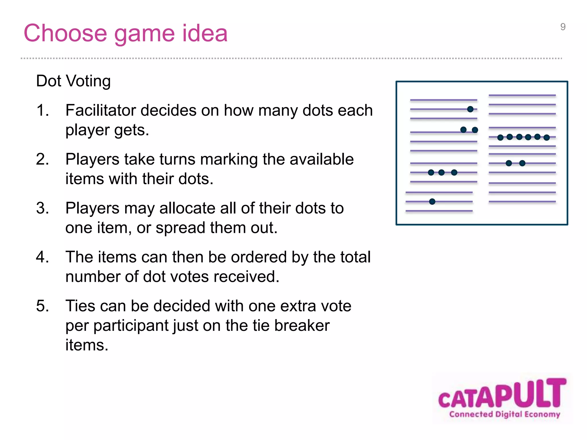 Choose game idea 
Dot Voting 
1. Facilitator decides on how many dots each 
player gets. 
2. Players take turns marking the available 
items with their dots. 
3. Players may allocate all of their dots to 
one item, or spread them out. 
4. The items can then be ordered by the total 
number of dot votes received. 
5. Ties can be decided with one extra vote 
per participant just on the tie breaker 
items. 
9 
 