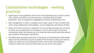 Collaborative technologies – working
practices
 Good practice has guidelines which have to be followed such as how to avoid
risks, safety and online security measures, confidentiality and data
protection, how to respond to inappropriate content and behaviour etc.
 Risk management is when a company must make a plan of how to avoid risks
when using collaborative technologies, such as plagiarism and threat of libel.
 Safety and online security is important for the business because we will need
to make sure all passwords are strong so no one is able to get into private
information about the business such as financial data and private bank details
and customer information and details.
 Confidentiality and data protection is important as staff personal information
should not be reached by anyone outside of the business so they will need to
make sure staff are only contacted via their work email and telephone
number to help their security whilst they are out of the work place.
 