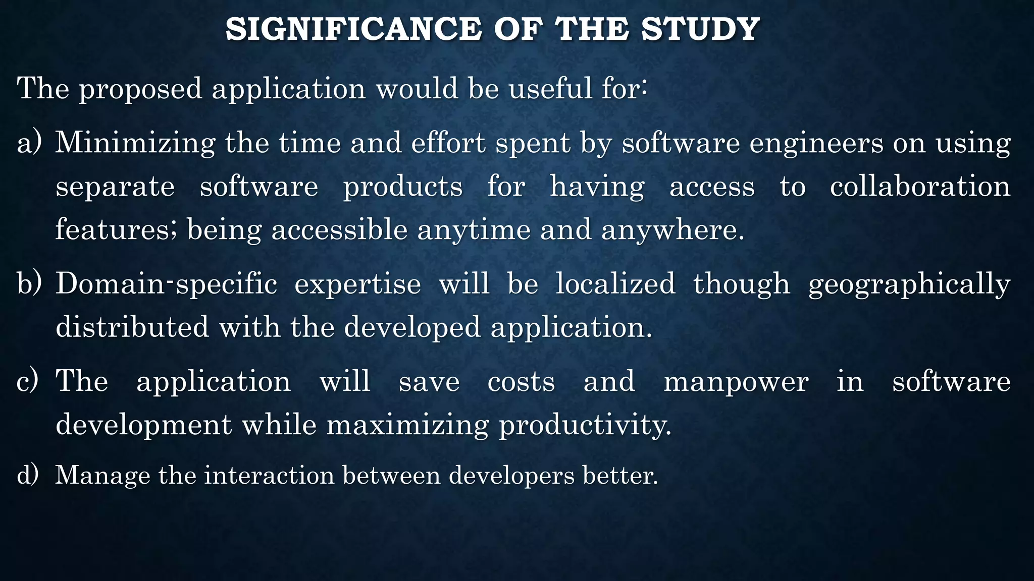 SIGNIFICANCE OF THE STUDY
The proposed application would be useful for:
a) Minimizing the time and effort spent by software engineers on using
separate software products for having access to collaboration
features; being accessible anytime and anywhere.
b) Domain-specific expertise will be localized though geographically
distributed with the developed application.
c) The application will save costs and manpower in software
development while maximizing productivity.
d) Manage the interaction between developers better.
 