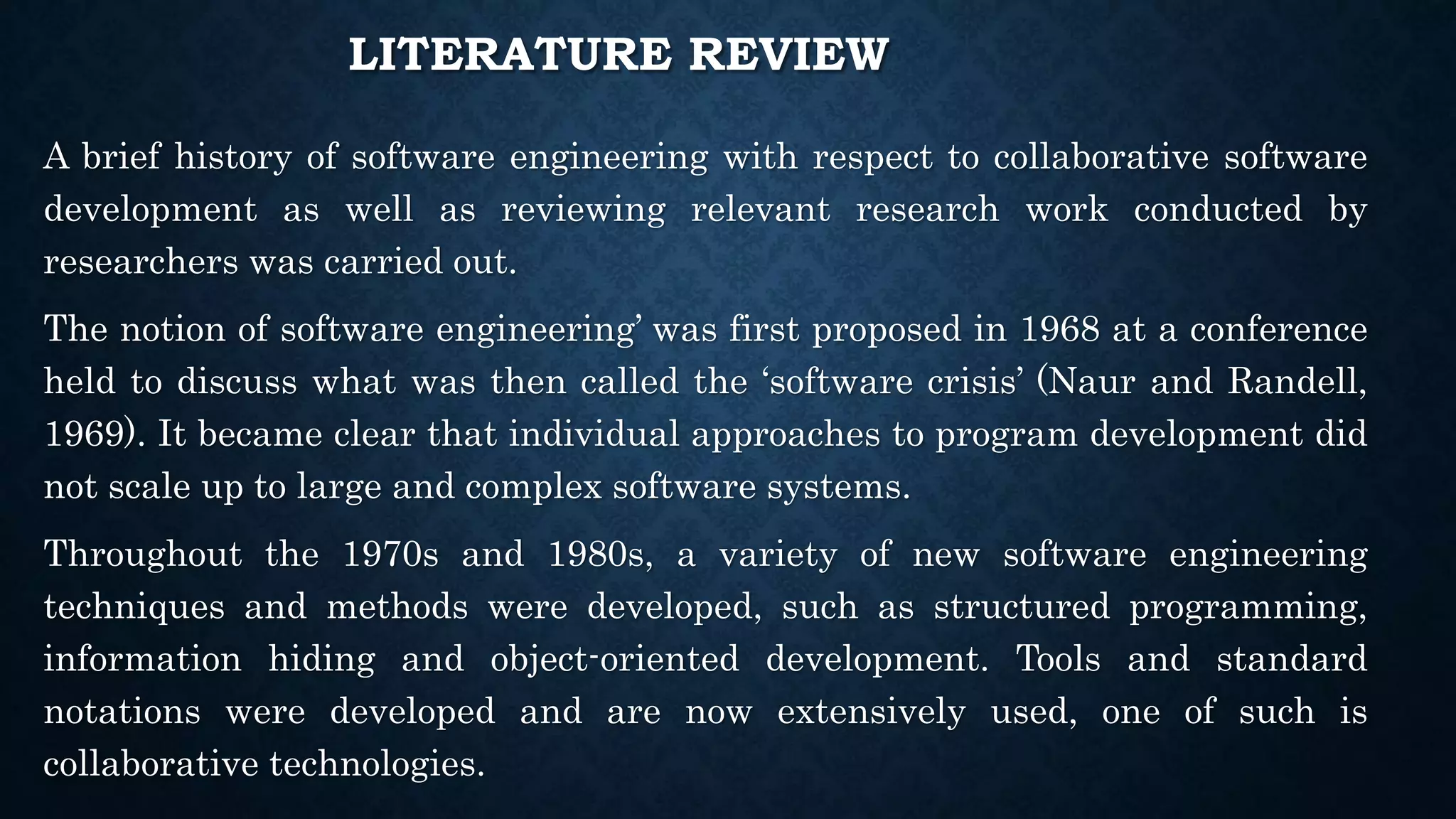 LITERATURE REVIEW
A brief history of software engineering with respect to collaborative software
development as well as reviewing relevant research work conducted by
researchers was carried out.
The notion of software engineering’ was first proposed in 1968 at a conference
held to discuss what was then called the ‘software crisis’ (Naur and Randell,
1969). It became clear that individual approaches to program development did
not scale up to large and complex software systems.
Throughout the 1970s and 1980s, a variety of new software engineering
techniques and methods were developed, such as structured programming,
information hiding and object-oriented development. Tools and standard
notations were developed and are now extensively used, one of such is
collaborative technologies.
 