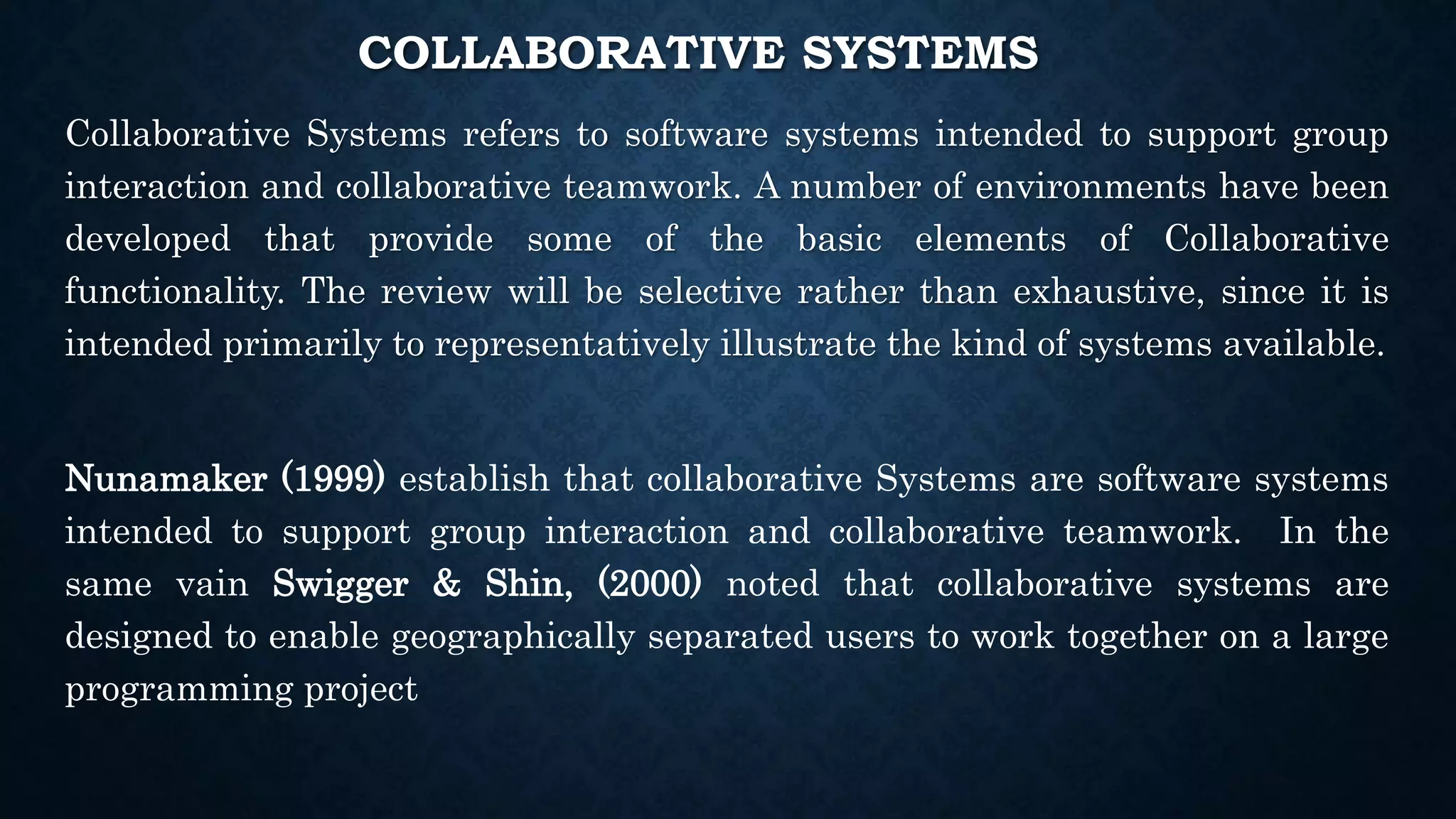 COLLABORATIVE SYSTEMS
Collaborative Systems refers to software systems intended to support group
interaction and collaborative teamwork. A number of environments have been
developed that provide some of the basic elements of Collaborative
functionality. The review will be selective rather than exhaustive, since it is
intended primarily to representatively illustrate the kind of systems available.
Nunamaker (1999) establish that collaborative Systems are software systems
intended to support group interaction and collaborative teamwork. In the
same vain Swigger & Shin, (2000) noted that collaborative systems are
designed to enable geographically separated users to work together on a large
programming project
 