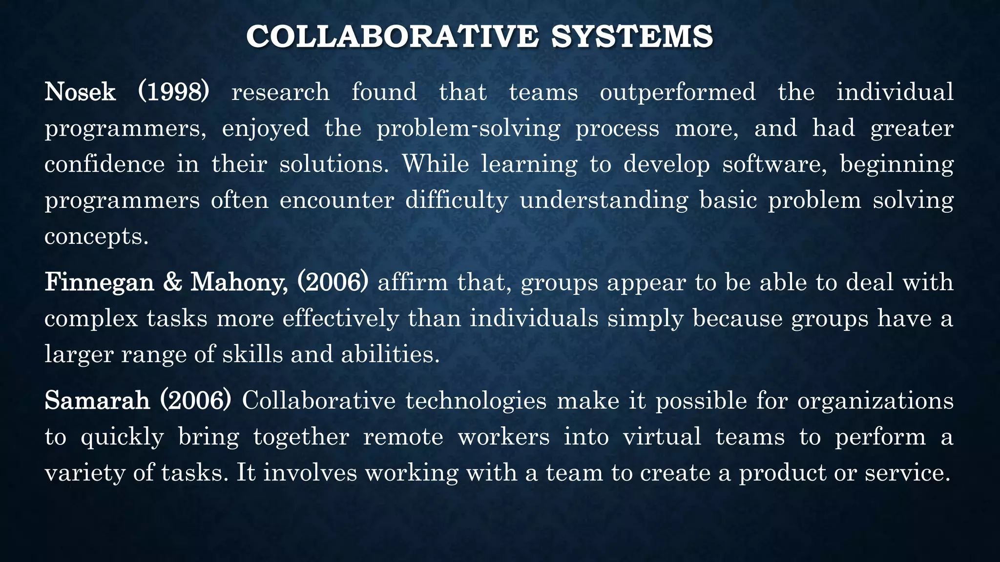 COLLABORATIVE SYSTEMS
Nosek (1998) research found that teams outperformed the individual
programmers, enjoyed the problem-solving process more, and had greater
confidence in their solutions. While learning to develop software, beginning
programmers often encounter difficulty understanding basic problem solving
concepts.
Finnegan & Mahony, (2006) affirm that, groups appear to be able to deal with
complex tasks more effectively than individuals simply because groups have a
larger range of skills and abilities.
Samarah (2006) Collaborative technologies make it possible for organizations
to quickly bring together remote workers into virtual teams to perform a
variety of tasks. It involves working with a team to create a product or service.
 
