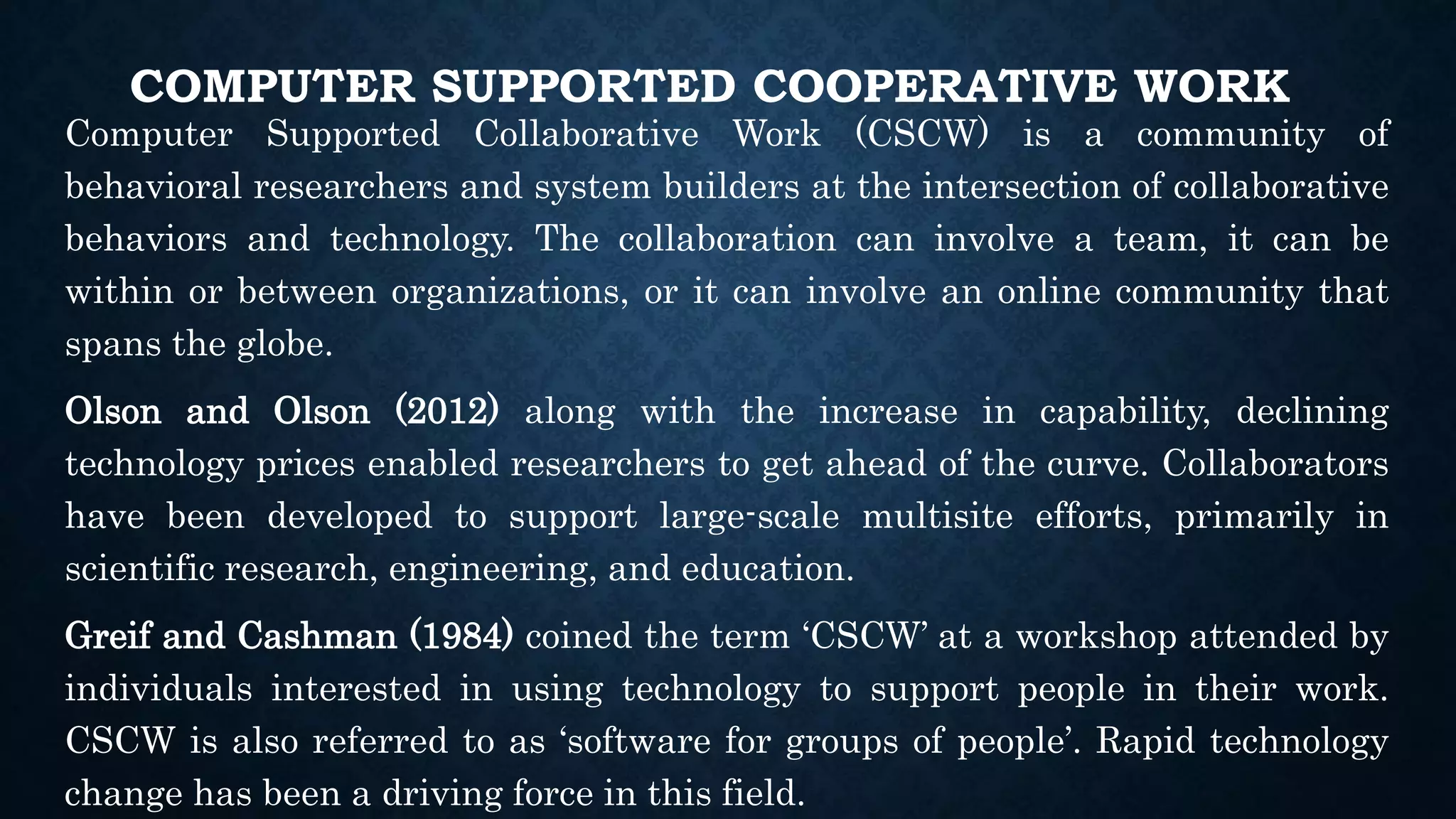 COMPUTER SUPPORTED COOPERATIVE WORK
Computer Supported Collaborative Work (CSCW) is a community of
behavioral researchers and system builders at the intersection of collaborative
behaviors and technology. The collaboration can involve a team, it can be
within or between organizations, or it can involve an online community that
spans the globe.
Olson and Olson (2012) along with the increase in capability, declining
technology prices enabled researchers to get ahead of the curve. Collaborators
have been developed to support large-scale multisite efforts, primarily in
scientific research, engineering, and education.
Greif and Cashman (1984) coined the term ‘CSCW’ at a workshop attended by
individuals interested in using technology to support people in their work.
CSCW is also referred to as ‘software for groups of people’. Rapid technology
change has been a driving force in this field.
 