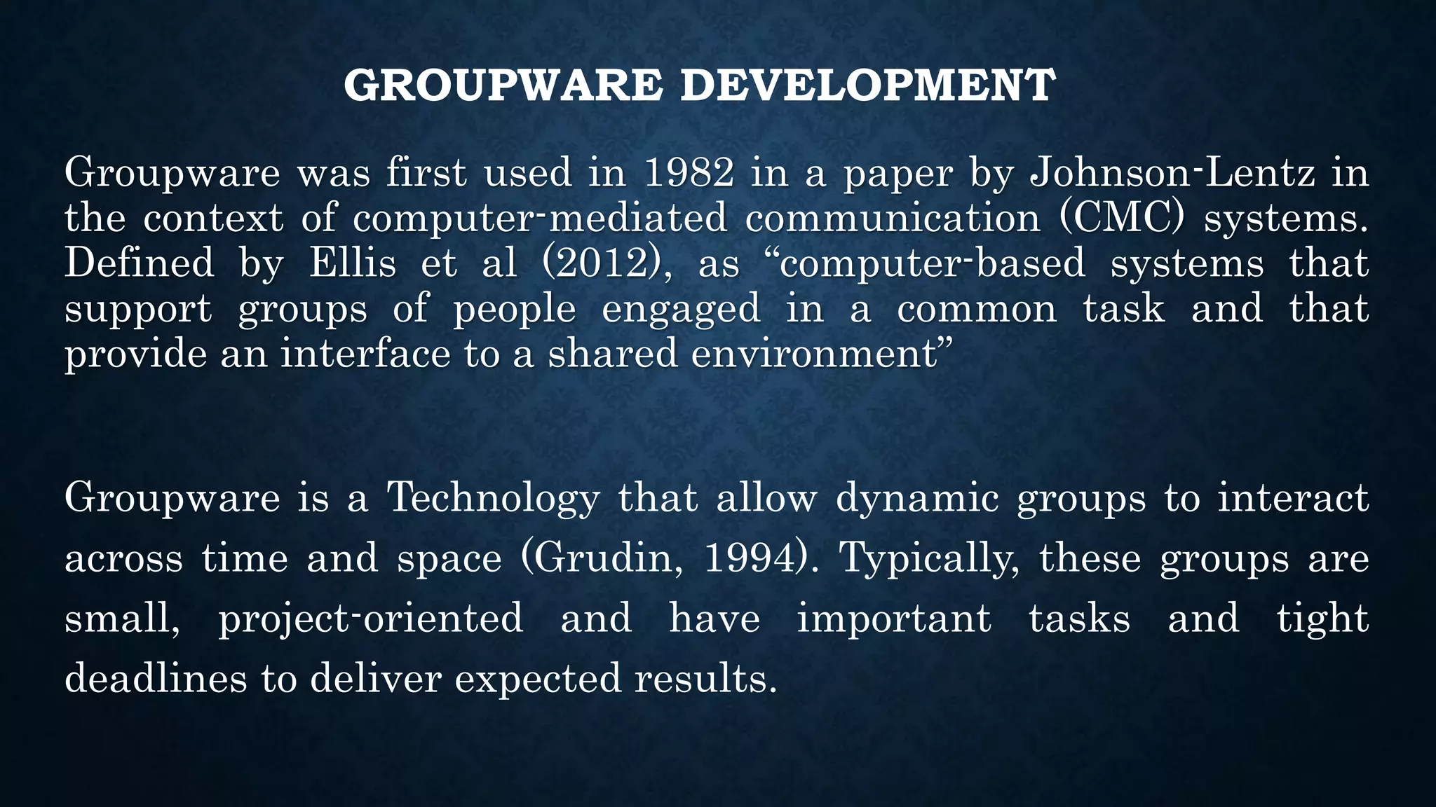 GROUPWARE DEVELOPMENT
Groupware was first used in 1982 in a paper by Johnson-Lentz in
the context of computer-mediated communication (CMC) systems.
Defined by Ellis et al (2012), as “computer-based systems that
support groups of people engaged in a common task and that
provide an interface to a shared environment”
Groupware is a Technology that allow dynamic groups to interact
across time and space (Grudin, 1994). Typically, these groups are
small, project-oriented and have important tasks and tight
deadlines to deliver expected results.
 