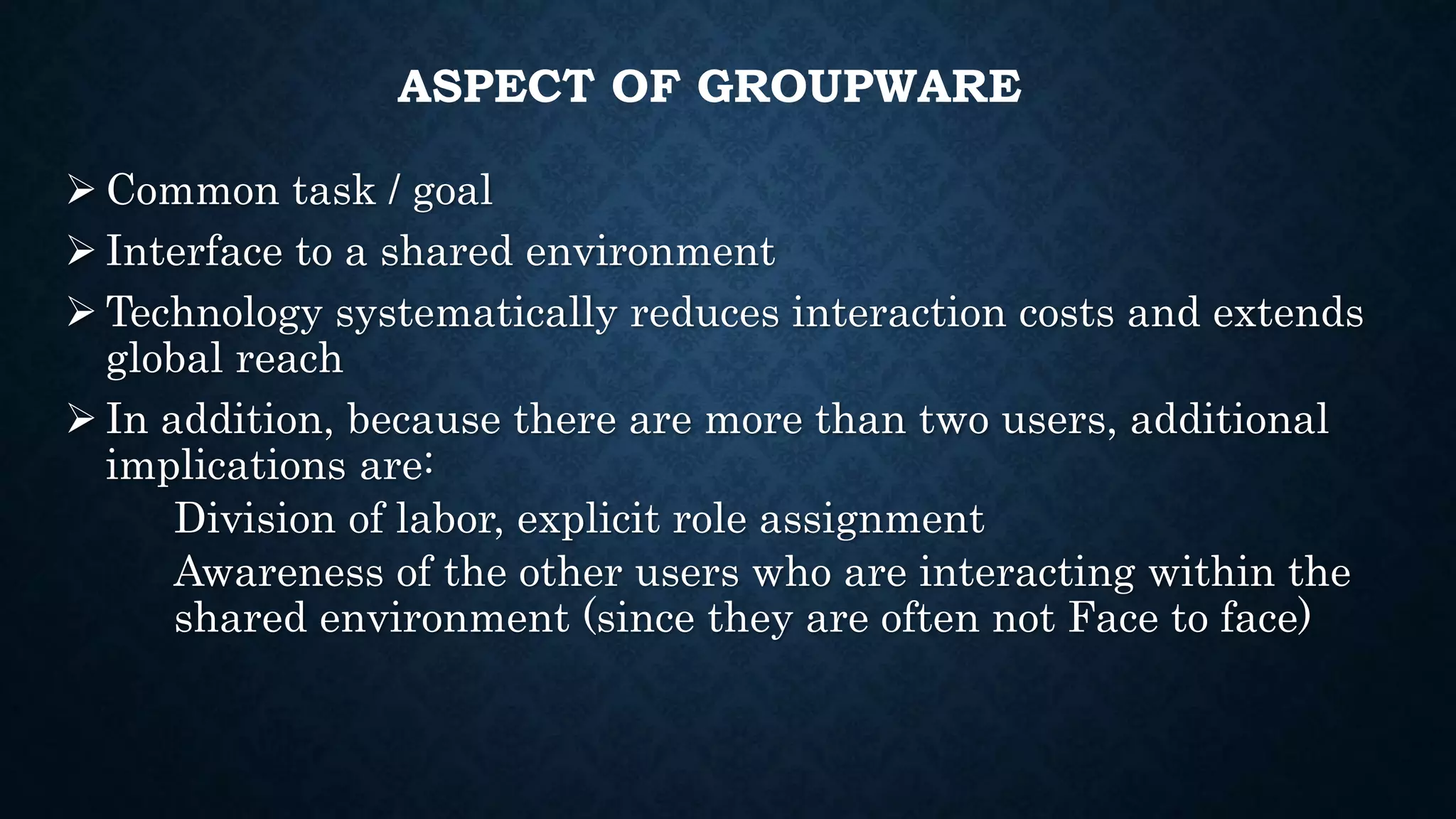 ASPECT OF GROUPWARE
 Common task / goal
 Interface to a shared environment
 Technology systematically reduces interaction costs and extends
global reach
 In addition, because there are more than two users, additional
implications are:
Division of labor, explicit role assignment
Awareness of the other users who are interacting within the
shared environment (since they are often not Face to face)
 
