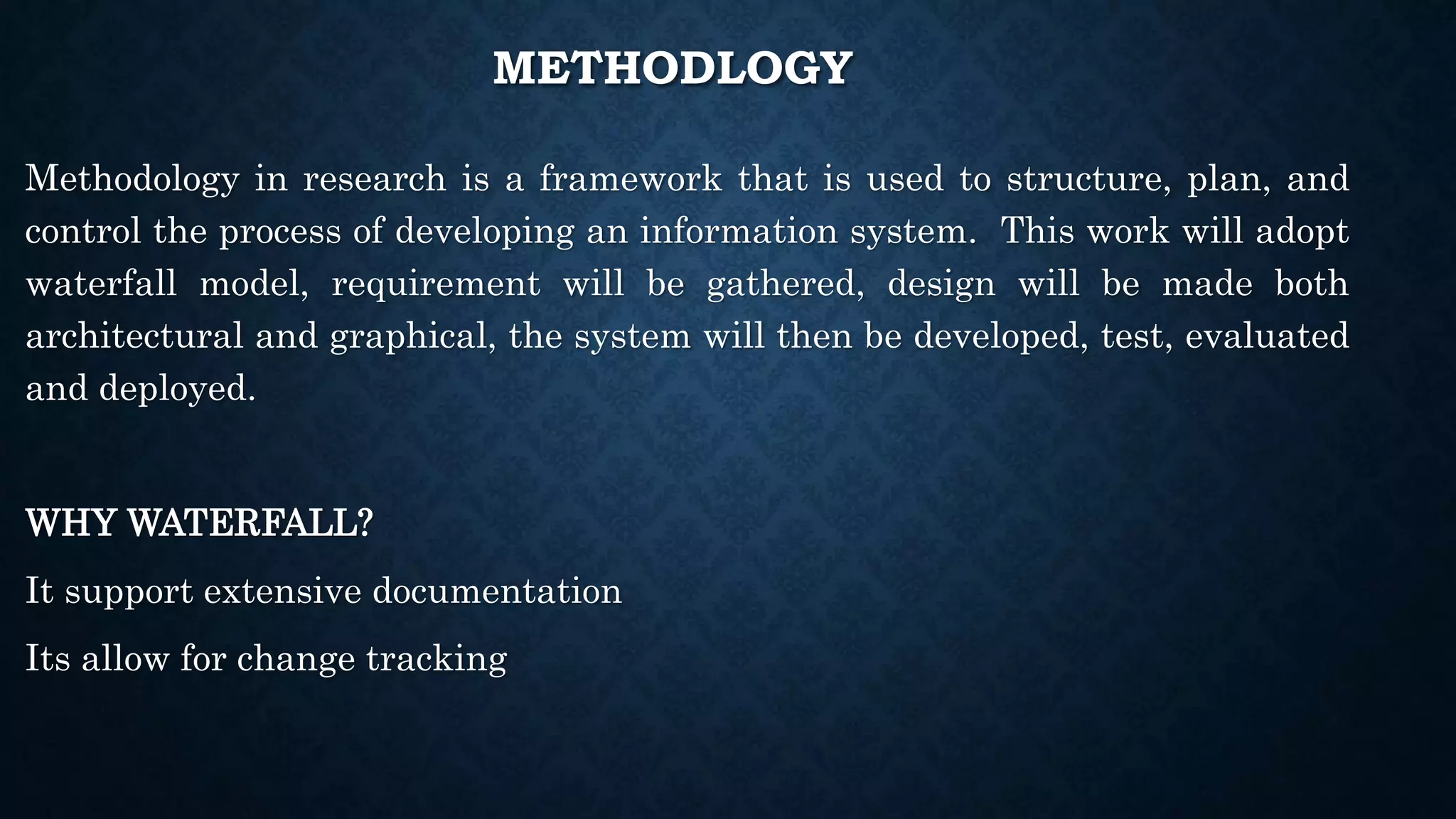 METHODLOGY
Methodology in research is a framework that is used to structure, plan, and
control the process of developing an information system. This work will adopt
waterfall model, requirement will be gathered, design will be made both
architectural and graphical, the system will then be developed, test, evaluated
and deployed.
WHY WATERFALL?
It support extensive documentation
Its allow for change tracking
 