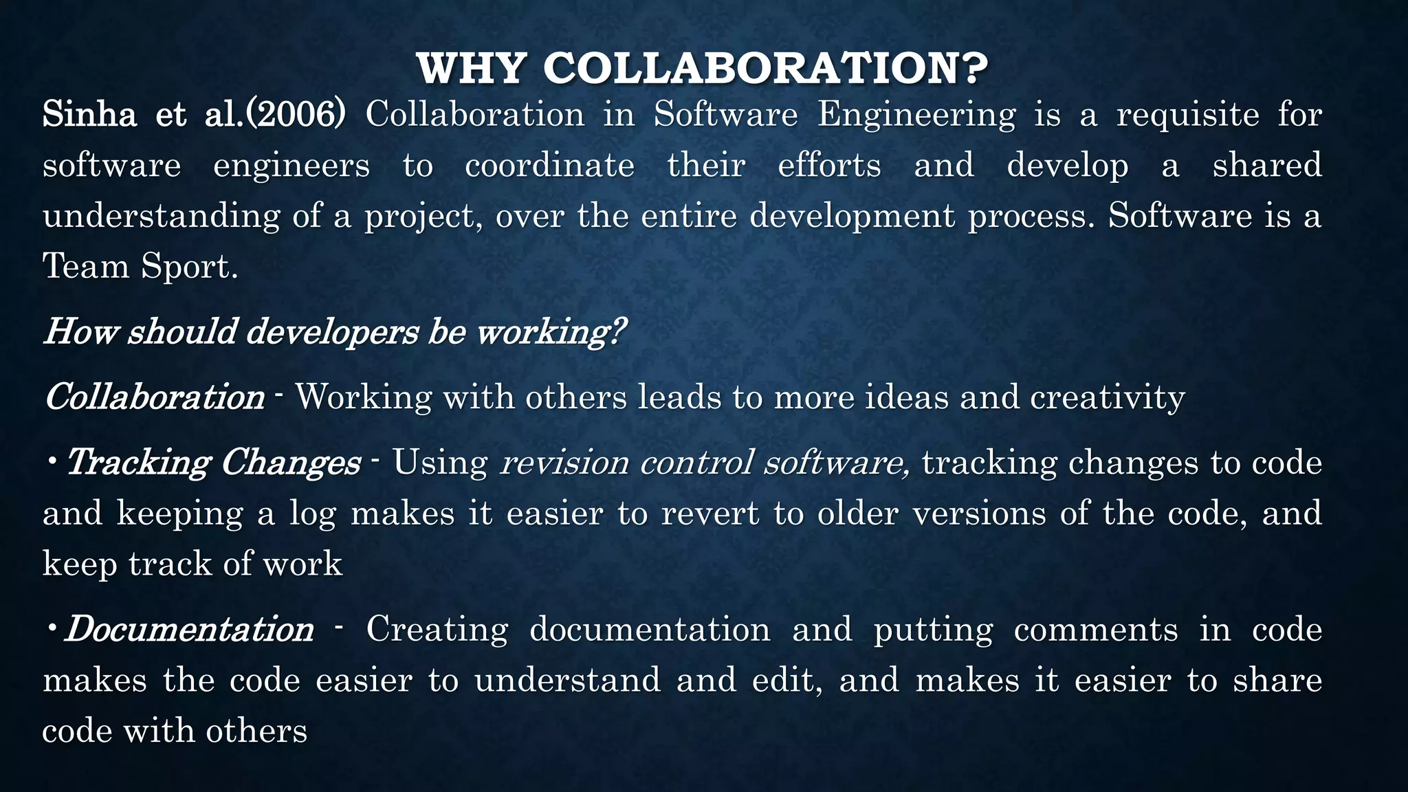 WHY COLLABORATION?
Sinha et al.(2006) Collaboration in Software Engineering is a requisite for
software engineers to coordinate their efforts and develop a shared
understanding of a project, over the entire development process. Software is a
Team Sport.
How should developers be working?
Collaboration - Working with others leads to more ideas and creativity
•Tracking Changes - Using revision control software, tracking changes to code
and keeping a log makes it easier to revert to older versions of the code, and
keep track of work
•Documentation - Creating documentation and putting comments in code
makes the code easier to understand and edit, and makes it easier to share
code with others
 