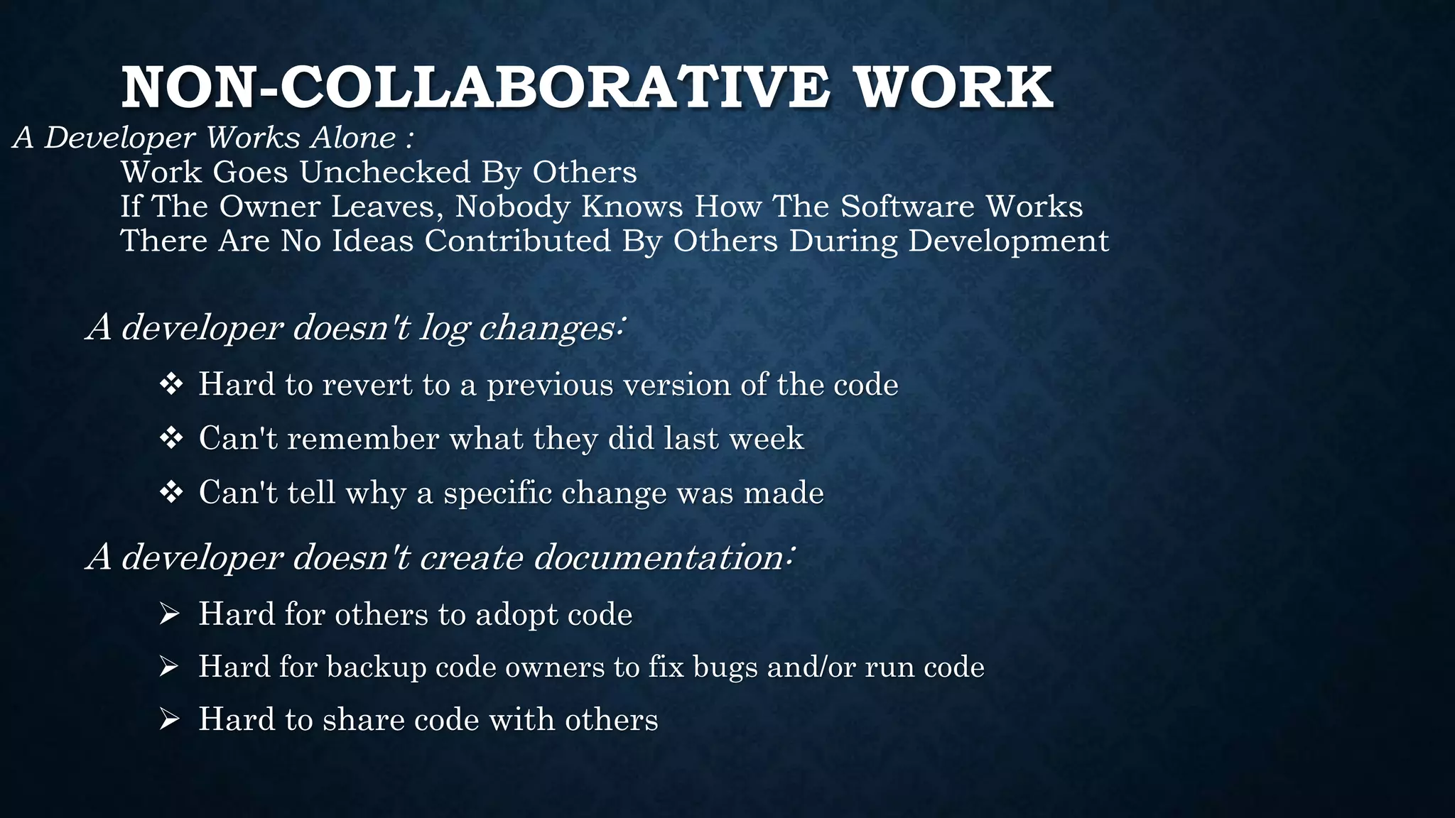 NON-COLLABORATIVE WORK
A Developer Works Alone :
Work Goes Unchecked By Others
If The Owner Leaves, Nobody Knows How The Software Works
There Are No Ideas Contributed By Others During Development
A developer doesn't log changes:
 Hard to revert to a previous version of the code
 Can't remember what they did last week
 Can't tell why a specific change was made
A developer doesn't create documentation:
 Hard for others to adopt code
 Hard for backup code owners to fix bugs and/or run code
 Hard to share code with others
 