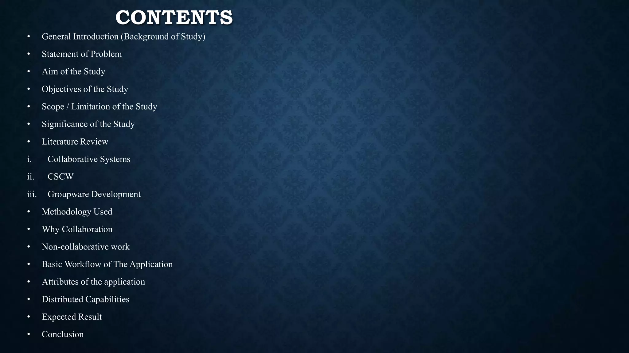 CONTENTS
• General Introduction (Background of Study)
• Statement of Problem
• Aim of the Study
• Objectives of the Study
• Scope / Limitation of the Study
• Significance of the Study
• Literature Review
i. Collaborative Systems
ii. CSCW
iii. Groupware Development
• Methodology Used
• Why Collaboration
• Non-collaborative work
• Basic Workflow of The Application
• Attributes of the application
• Distributed Capabilities
• Expected Result
• Conclusion
 