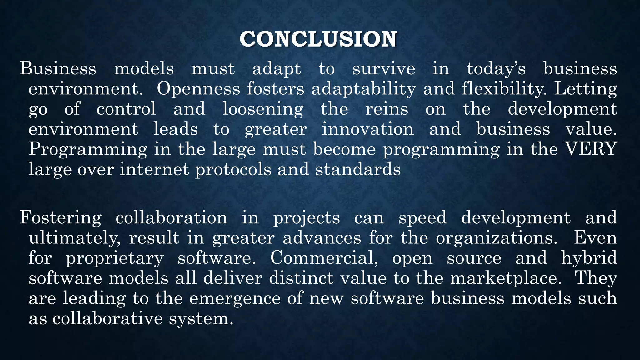 CONCLUSION
Business models must adapt to survive in today’s business
environment. Openness fosters adaptability and flexibility. Letting
go of control and loosening the reins on the development
environment leads to greater innovation and business value.
Programming in the large must become programming in the VERY
large over internet protocols and standards
Fostering collaboration in projects can speed development and
ultimately, result in greater advances for the organizations. Even
for proprietary software. Commercial, open source and hybrid
software models all deliver distinct value to the marketplace. They
are leading to the emergence of new software business models such
as collaborative system.
 