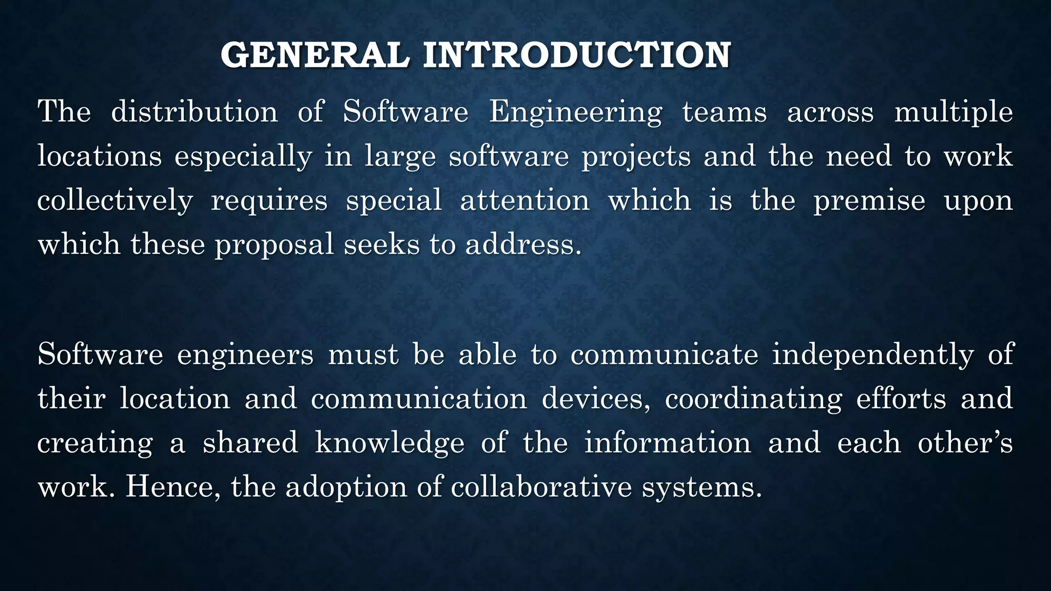 GENERAL INTRODUCTION
The distribution of Software Engineering teams across multiple
locations especially in large software projects and the need to work
collectively requires special attention which is the premise upon
which these proposal seeks to address.
Software engineers must be able to communicate independently of
their location and communication devices, coordinating efforts and
creating a shared knowledge of the information and each other’s
work. Hence, the adoption of collaborative systems.
 