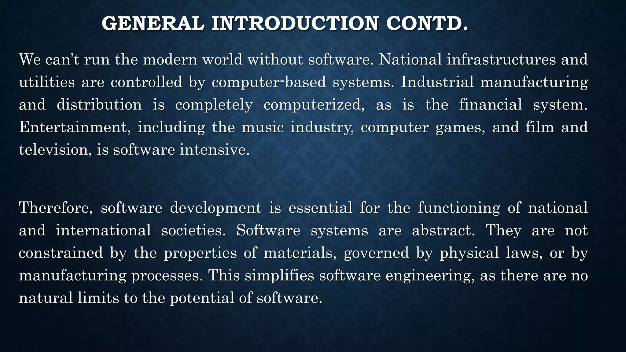 GENERAL INTRODUCTION CONTD.
We can’t run the modern world without software. National infrastructures and
utilities are controlled by computer-based systems. Industrial manufacturing
and distribution is completely computerized, as is the financial system.
Entertainment, including the music industry, computer games, and film and
television, is software intensive.
Therefore, software development is essential for the functioning of national
and international societies. Software systems are abstract. They are not
constrained by the properties of materials, governed by physical laws, or by
manufacturing processes. This simplifies software engineering, as there are no
natural limits to the potential of software.
 