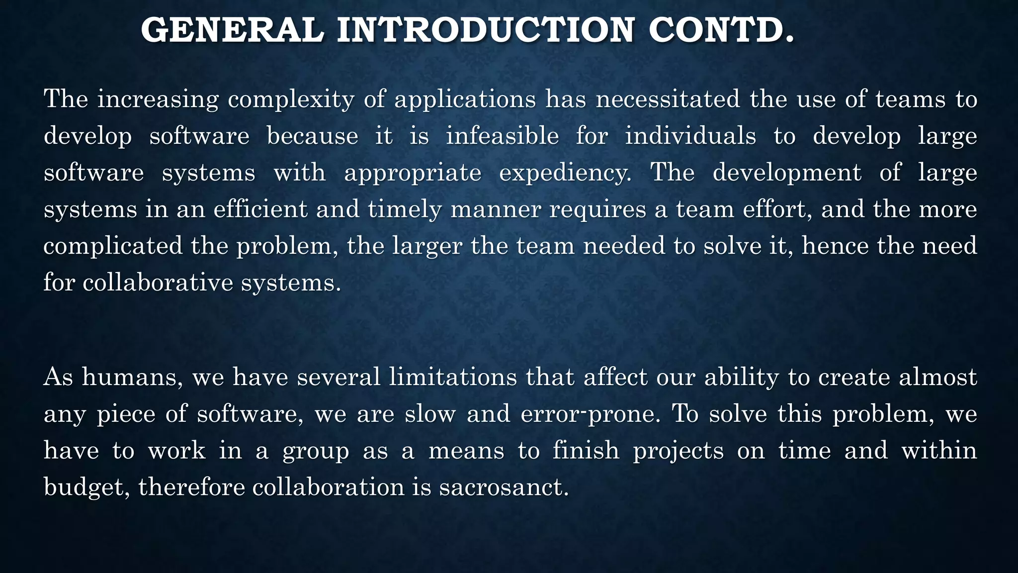 GENERAL INTRODUCTION CONTD.
The increasing complexity of applications has necessitated the use of teams to
develop software because it is infeasible for individuals to develop large
software systems with appropriate expediency. The development of large
systems in an efficient and timely manner requires a team effort, and the more
complicated the problem, the larger the team needed to solve it, hence the need
for collaborative systems.
As humans, we have several limitations that affect our ability to create almost
any piece of software, we are slow and error-prone. To solve this problem, we
have to work in a group as a means to finish projects on time and within
budget, therefore collaboration is sacrosanct.
 